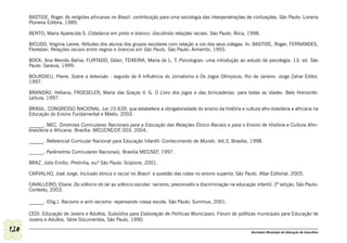 BASTIDE, Roger. As religiões africanas no Brasil: contribuição para uma sociologia das interpenetrações de civilizações. São Paulo: Livraria
      Pioneira Editora, 1989.

      BENTO, Maria Aparecida S. Cidadania em preto e branco: discutindo relações raciais. São Paulo: Ática, 1998.

      BICUDO, Virgínia Leone. Atitudes dos alunos dos grupos escolares com relação a cor dos seus colegas. In: BASTIDE, Roger; FERNANDES,
      Florestan. Relações raciais entre negros e brancos em São Paulo. São Paulo: Anhembi, 1955.

      BOCK, Ana Mercês Bahia; FURTADO, Odair; TEIXEIRA, Maria de L. T. Psicologias: uma introdução ao estudo de psicologia. 13. ed. São
      Paulo: Saraiva, 1999.

      BOURDIEU, Pierre. Sobre a televisão - seguido de A Influência do Jornalismo e Os Jogos Olímpicos. Rio de Janeiro: Jorge Zahar Editor,
      1997.

      BRANDÃO, Heliana; FROESELER, Maria das Graças V. G. O Livro dos jogos e das brincadeiras: para todas as idades. Belo Horizonte:
      Leitura, 1997.

      BRASIL. CONGRESSO NACIONAL. Lei 10.639, que estabelece a obrigatoriedade do ensino da história e cultura afro-brasileira e africana na
      Educação do Ensino Fundamental e Médio. 2003.

      ______. MEC. Diretrizes Curriculares Nacionais para a Educação das Relações Étnico-Raciais e para o Ensino de História e Cultura Afro-
      brasileira e Africana. Brasília: MEC/CNE/CP 003, 2004.
                                                 ,

      ______. Referencial Curricular Nacional para Educação Infantil: Conhecimento de Mundo. Vol.3, Brasília, 1998.

      ______. Parâmetros Curriculares Nacionais, Brasilia MEC/SEF, 1997.

      BRAZ, Júlio Emílio. Pretinha, eu? São Paulo: Scipione, 2001.

      CARVALHO, José Jorge. Inclusão étnica e racial no Brasil: a questão das cotas no ensino superior. São Paulo. Attar Editorial. 2005.

      CAVALLEIRO, Eliane. Do silêncio do lar ao silêncio escolar: racismo, preconceito e discriminação na educação infantil. 2ª edição. São Paulo:
      Contexto, 2003.

      ______. (Org.). Racismo e anti-racismo: repensando nossa escola. São Paulo: Summus, 2001.

      CEDI. Educação de Jovens e Adultos. Subsídios para Elaboração de Políticas Municipais. Fórum de políticas municipais para Educação de
      Jovens e Adultos. Série Documentos, São Paulo, 1990.

120                                                                                                              Secretaria Municipal de Educação de Guarulhos
 