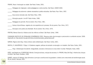 FREIRE, Paulo. A educação na cidade. São Paulo: Cortez, 2001.

      ______. Pedagogia da indignação: cartas pedagógicas e outros escritos. São Paulo: UNESP 2000.
                                                                                             ,

      ______. Pedagogia da autonomia: saberes necessários à prática educativa. São Paulo: Paz e Terra, 1997.

      ______. Essa escola chamada vida. São Paulo: Ática, 1994.

      ______. Educação popular. Lins-SP: Todos Irmãos, 1983.

      ______. Pedagogia do oprimido. Rio de Janeiro: Paz e Terra, 1981.

      ______. Cartas à Guiné Bissau: registros de uma experiência em processo. Rio de janeiro: Paz e Terra, 1977.

      ______. Educação como prática da liberdade. Rio de Janeiro: Paz e Terra, 1974.

      FREITAS, Marcos Cezar de. História social da infância no Brasil. São Paulo: Cortez, 1999.

      FUNDAÇÃO INSTITUTO DE PESQUISAS ECONÔMICAS (FIPE). Pesquisa sobre discriminação e preconceito no ambiente escolar. 2009.
      Capturado em http://portal.mec.gov.br/dmdocuments/diversidade_apresentacao.pdf.

      GARCIA, Regina Leite (Org.). Novos olhares sobre alfabetização. São Paulo: Cortez, 2001.

      GENTILI, P GAUDÊNCIO, F (Orgs.). A Cidadania negada: políticas de exclusão na educação e no trabalho. São Paulo: Cortez, 2001.
                .;

      ______. (Org.). Globalização Excludente: desigualdade, exclusão e democracia na nova ordem mundial. Petrópolis: Vozes, 2000.

      GÓES, José Roberto de; FLORENTINO, Manolo. Crianças escravas, crianças dos escravos. In: PRIORE, Mary Del (Org.). História das crianças
      no Brasil. São Paulo: Contexto, 1999.

      GOMES, Joaquim B. Barbosa. Ação afirmativa e princípio constitucional da igualdade: o direito como instrumento de transformação social.
      Rio de Janeiro: Renovar, 2001.
122                                                                                                            Secretaria Municipal de Educação de Guarulhos
 
