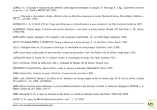 GOMES, N. L. Educação e relações raciais: refletindo sobre algumas estratégias de atuação. In: Munanga, K. (Org.). Superando o racismo
na escola. 2. ed. Brasília: MEC/SECAD, 2005.

______. Educação e diversidade cultural: refletindo sobre as diferentes presenças na escola. Revista do Museu Antropológico, Goiânia: v.
3/4, n. 1, jan./dez., 1999.

GONÇALVES, L. A. O; SILVA, P B. G. O Jogo das diferenças: o multiculturalismo e seus contextos 3. ed. Belo horizonte: Autêntica, 2001.
                            .

GUIMARÃES, Antônio Sérgio. O recente anti-racismo brasileiro: o que dizem os jornais diários. Revista USP São Paulo, n. 28, dez/fev.
                                                                                                         ,
1995/1996.

HOFFMANN, Jussara. Avaliação: mito e desafio: uma perspectiva construtivista. 18. ed. Porto Alegre: Mediação, 1996.

INSTITUTO AMMA PSIQUE E NEGRITUDE. Psique e Negritude e Quilombo hoje. 2. ed. São Paulo: Editora Gente, 1999.

JESUS, Elisângela Maria de. Escola para a construção da identidade da criança negra. São Paulo: Cortez, 1988.

JUAN, David Nasio. Lições sobre os sete conceitos cruciais da psicanálise. Trad. Vera Ribeiro. Rio de Janeiro: Jorge Zahar, 1995.

JUNQUEIRA, Mary. A. Guerra civil. In: Estados Unidos: a consolidação da nação. São Paulo: Contexto, 2001.

KANT, Emmanuel. Crítica da razão pura. Trad. J. Rodrigues de Merege. Rio de Janeiro: Ediouro, [s.d].

KISHIMOTO, Tizuko Morchida. Jogos infantis: o jogo, a criança e a educação. Petrópolis/RJ: Vozes, 1993.

LIMA, Heloísa Pires. Histórias da preta. São Paulo: Companhia das Letrinhas, 1998.

LIMA, Lana; VENANCIO, Renato P Os órfãos da lei: abandono de crianças negras no Rio de Janeiro após 1871. Rio de Janeiro, Estudos
                                 .
Afro-asiáticos n. 15, 1988. MEC/SECAD.

LIMA, Mônica. Fazendo soar os tambores: o ensino de História da África e dos africanos no Brasil. In. Cadernos Pedagógicos PENESB, n. 4,
Niterói, Editora da UFF, 2004, p.65-77.

LIMA, Solange M. C. de. O negro na televisão de São Paulo: um estudo de ralações raciais. São Paulo: FFLCH/USP 1982.
                                                                                                              ,

LOPES, N. Eu, negro. Le Monde Diplomatique Brasil., ano 1, n. 10, 2008.

Ashanti | Grupo de Trabalho de Promoção da Igualdade Racial                                                                                123
 
