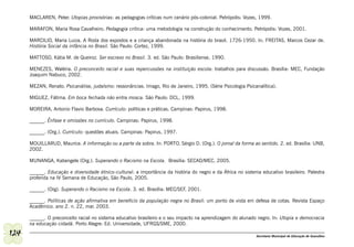 MACLAREN, Peter. Utopias provisórias: as pedagogias críticas num cenário pós-colonial. Petrópolis: Vozes, 1999.

      MARAFON, Maria Rosa Cavalheiro. Pedagogia crítica: uma metodologia na construção do conhecimento. Petrópolis: Vozes, 2001.

      MARCILIO, Maria Luiza. A Roda dos expostos e a criança abandonada na história do brasil. 1726-1950. In. FREITAS, Marcos Cezar de.
      História Social da infância no Brasil. São Paulo: Cortez, 1999.

      MATTOSO, Kátia M. de Queiroz. Ser escravo no Brasil. 3. ed. São Paulo: Brasiliense, 1990.

      MENEZES, Waléria. O preconceito racial e suas repercussões na instituição escola: trabalhos para discussão. Brasília: MEC, Fundação
      Joaquim Nabuco, 2002.

      MEZAN, Renato. Psicanálise, judaísmo: ressonâncias. Imago, Rio de Janeiro, 1995. (Série Psicologia Psicanalítica).

      MIGUEZ, Fátima. Em boca fechada não entra mosca. São Paulo: DCL, 1999.

      MOREIRA, Antonio Flavio Barbosa. Currículo: políticas e práticas. Campinas: Papirus, 1998.

      ______. Ênfase e omissões no currículo. Campinas: Papirus, 1998.

      ______. (Org.). Currículo: questões atuais. Campinas: Papirus, 1997.

      MOUILLARUD, Maurice. A informação ou a parte da sobra. In: PORTO, Sérgio D. (Org.). O jornal da forma ao sentido. 2. ed. Brasília: UNB,
      2002.

      MUNANGA, Kabengele (Org.). Superando o Racismo na Escola. Brasília: SECAD/MEC, 2005.

      ______. Educação e diversidade étnico-cultural: a importância da história do negro e da África no sistema educativo brasileiro. Palestra
      proferida na IV Semana de Educação, São Paulo, 2005.

      ______. (Org). Superando o Racismo na Escola. 3. ed. Brasília: MEC/SEF, 2001.

      ______. Políticas de ação afirmativa em beneficio da população negra no Brasil: um ponto de vista em defesa de cotas. Revista Espaço
      Acadêmico. ano 2. n. 22, mar. 2003.

      ______. O preconceito racial no sistema educativo brasileiro e o seu impacto na aprendizagem do alunado negro. In: Utopia e democracia
      na educação cidadã. Porto Alegre: Ed. Universidade, UFRGS/SME, 2000.

124                                                                                                           Secretaria Municipal de Educação de Guarulhos
 
