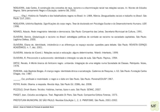 NOGUEIRA, João Carlos. A construção dos conceitos de raça, racismo e a discriminação racial nas relações sociais. In: Núcleo de Estudos
Negros. Série pensamento Negro e Educação, caderno 08, 2002.

______. (Org.). História do Trabalho e dos trabalhadores negros no Brasil. In: LIMA, Márcia. Desigualdades raciais e trabalho no Brasil. São
Paulo: CUT, 2001.

NOGUEIRA, Izildinha Baptista. Significações do corpo negro. Tese de doutorado em Psicologia Escolar e do Desenvolvimento Humano. USP,
1998.

NOVAES, Adauto. Rede imaginária: televisão e democracia. São Paulo: Companhia das Letras. Secretaria Municipal de Cultura, 1991.

OLIVEIRA, Dennis. Globalização e racismo no Brasil: estratégias políticas de combate ao racismo na sociedade capitalista. São Paulo:
Legítima Defesa, 2000.

OLIVEIRA, Eliana de. Identidade, intolerância e as diferenças no espaço escolar: questões para debate. São Paulo: REVISTA ESPAÇO
ACADÊMICO, n. 7, dez. 2001.

OLIVEIRA, Iolanda de (Coord.). Relações raciais e educação: alguns determinantes. Niterói: Intertexto, 1999.

OLIVEIRA, R. Preconceito e autoconceito: identidade e interação na sala de aula. São Paulo: Papirus, 1994.

ORTIZ, Renato. A Morte branca do feiticeiro negro: umbanda: Integração de uma religião numa Sociedade de Classes. Petrópolis: Vozes,
1978.

PEREIRA, João Baptista Borges. A criança negra: identidade étnica e socialização. Cadernos de Pesquisa, n. 63. São Paulo: Fundação Carlos
Chagas, nov. 1987.

______. Cor, profissão e mobilidade: o negro e o rádio em São Paulo. São Paulo: Pioneira/EDUSP 1967.

PETRY, André. Obama: a resposta. Revista Veja, São Paulo Ed. 2086, dez. 2008.

PEZZOLO, Dinah Bueno. Tecidos: histórias, tramas, tipos e usos. São Paulo: SENAC, 2007.

PIAGET, Jean. Estudos sociológicos. Trad. Reginaldo Di Piero. São Paulo: Companhia Editora Forense, 1973.

PREFEITURA MUNICIPAL DE SÃO PAULO. Revistas EducAção 1, 2, 3. PMSP/SME. São Paulo, 2001-2002.

Ashanti | Grupo de Trabalho de Promoção da Igualdade Racial                                                                                    125
 
