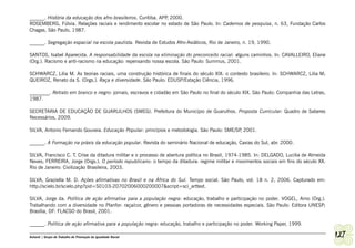 ______. História da educação dos afro-brasileiros. Curitiba. APP 2000.
                                                                ,
ROSEMBERG, Fúlvia. Relações raciais e rendimento escolar no estado de São Paulo. In: Cadernos de pesquisa, n. 63, Fundação Carlos
Chagas, São Paulo, 1987.

______. Segregação espacial na escola paulista. Revista de Estudos Afro-Asiáticos, Rio de Janeiro, n. 19, 1990.

SANTOS, Isabel Aparecida. A responsabilidade da escola na eliminação do preconceito racial: alguns caminhos. In: CAVALLEIRO, Eliane
(Org.). Racismo e anti-racismo na educação: repensando nossa escola. São Paulo: Summus, 2001.

SCHWARCZ, Lilia M. As teorias raciais, uma construção histórica de finais do século XIX: o contexto brasileiro. In: SCHWARCZ, Lilia M;
QUEIROZ, Renato da S. (Orgs.). Raça e diversidade. São Paulo: EDUSP/Estação Ciência, 1996.

________. Retrato em branco e negro: jornais, escravos e cidadão em São Paulo no final do século XIX. São Paulo: Companhia das Letras,
1987.

SECRETARIA DE EDUCAÇÃO DE GUARULHOS (SMEG). Prefeitura do Município de Guarulhos. Proposta Curricular: Quadro de Saberes
Necessários, 2009.

SILVA, Antonio Fernando Gouveia. Educação Popular: princípios e metodologia. São Paulo: SME/SP 2001.
                                                                                              ,

______. A Formação na práxis da educação popular. Revista do seminário Nacional de educação, Caxias do Sul, abr. 2000.

SILVA, Francisco C. T. Crise da ditadura militar e o processo de abertura política no Brasil, 1974-1985. In: DELGADO, Lucilia de Almeida
Neves; FERREIRA, Jorge (Orgs.). O período republicano: o tempo da ditadura: regime militar e movimentos sociais em fins do século XX.
Rio de Janeiro: Civilização Brasileira, 2003.

SILVA, Graziella M. D. Ações afirmativas no Brasil e na África do Sul. Tempo social. São Paulo, vol. 18 n. 2, 2006. Capturado em:
http://scielo.br/scielo.php?pid=S0103-20702006000200007&script=sci_arttext.

SILVA, Jorge da. Política de ação afirmativa para a população negra: educação, trabalho e participação no poder. VOGEL, Arno (Org.).
Trabalhando com a diversidade no Planfor: raça/cor, gênero e pessoas portadoras de necessidades especiais. São Paulo: Editora UNESP;
Brasília, DF: FLACSO do Brasil, 2001.

______. Política de ação afirmativa para a população negra: educação, trabalho e participação no poder. Working Paper, 1999.

Ashanti | Grupo de Trabalho de Promoção da Igualdade Racial                                                                                127
 