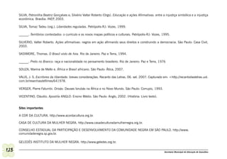 SILVA, Petronilha Beatriz Gonçalves e; Silvério Valter Roberto (Orgs). Educação e ações Afirmativas: entre a injustiça simbólica e a injustiça
      econômica. Brasília: INEP 2003.
                                ,

      SILVA, Tomaz Tadeu (org.). Liberdades reguladas. Petrópolis-RJ: Vozes, 1999.

      ______. Territórios contestados: o currículo e os novos mapas políticos e culturais. Petrópolis-RJ: Vozes, 1995.

      SILVERIO, Valter Roberto. Ações afirmativas: negros em ação afirmando seus direitos e construindo a democracia. São Paulo: Casa Civil,
      2003.

      SKDIMORE, Thomas. O Brasil visto de fora. Rio de Janeiro: Paz e Terra, 1994.

      ______. Preto no Branco: raça e nacionalidade no pensamento brasileiro. Rio de Janeiro: Paz e Terra, 1976

      SOUZA, Marina de Mello e. África e Brasil africano. São Paulo: Ática, 2007.

      VALIS, J. S. Escritores da liberdade: breves considerações. Recanto das Letras. 06. set. 2007. Capturado em: <http://recantodasletras.uol.
      com.br/resenhasdefilmes/641978.

      VERGER, Pierre Fatumbi. Orixás: Deuses Iorubás na África e no Novo Mundo. São Paulo: Corrupio, 1993.

      VICENTINO, Cláudio. Apostila ANGLO: Ensino Médio. São Paulo: Anglo, 2002. (História: Livro texto).


      Sites importantes

      A COR DA CULTURA. http://www.acordacultura.org.br.

      CASA DE CULTURA DA MULHER NEGRA. http://www.casadeculturadamulhernegra.org.br.

      CONSELHO ESTADUAL DA PARTICIPAÇÃO E DESENVOLVIMENTO DA COMUNIDADE NEGRA EM SÃO PAULO. http://www.
      comunidadenegra.sp.gov.br.

      GELEDÉS INSTITUTO DA MULHER NEGRA. http://www.geledes.org.br.

128                                                                                                                Secretaria Municipal de Educação de Guarulhos
 