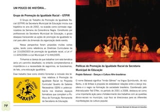 UM POUCO DE HISTÓRIA...

     Grupo de Promoção da Igualdade Racial – GTPIR
             O Grupo de Trabalho de Promoção da Igualdade Ra-
     cial (GTPIR) da Secretaria Municipal de Educação iniciou sua
     trajetória no ano de 2002, na ocasião como comissão orga-
     nizadora da Semana da Consciência Negra. Constituído por
     profissionais da Secretaria Municipal de Educação, o grupo
     desejava transcender as ações de promoção da igualdade ra-
     cial para além da dimensão da organização deste evento.
            Nessa perspectiva foram propostas muitas outras
     ações, tendo como referência as Diretrizes Curriculares da
     Lei 10.639/2003 de promoção da igualdade racial, a Lei nº
     11.645/2008 e a Lei Municipal nº 6.494/2009.
            Tínhamos a clareza de que trabalhar com esta temática
     seria um caminho desafiador, no entanto compreendíamos a
     importância e a necessidade de seguirmos, se buscávamos,       Políticas de Promoção da Igualdade Racial da Secretaria
     de fato, uma educação igualitária.                             Municipal de Educação
     Esse trabalho teve como diretriz fomentar a inclusão dos te-   Projeto Babassá - Danças e Cultura Afro-brasileiras
                                  mas relativos à Promoção da
                                  Igualdade Racial na Proposta      O nome Babassá significa “Irmão Gêmeo” na língua Quimbundo, de raiz
                                  Curricular/ Quadro de Saberes     Bantu, e dá ênfase à proposta de estabelecer relações entre a dança bra-
                                  Necessários (QSN) e potencia-     sileira e o negro na formação da sociedade brasileira. Coordenado pelo
                                  lizá-la nos diversos espaços      Arte-educador Ted O’Rei, no período de 2001 a 2008, destacou-se como
                                  formativos que compõem a Po-      uma importante ação para o fortalecimento dos trabalhos com as questões
                                  lítica de Formação Permanente     étnico-raciais no município, cujo foco se direcionava para as diferentes
                                  da Secretaria de Educação.        manifestações da cultura popular.

14                                                                                                          Secretaria Municipal de Educação de Guarulhos
 