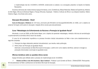 a implementação das leis 10.639/03 e 6494/09, evidenciando os saberes e as concepções presentes no Quadro de Saberes
               Necessários.

            Durante as Semanas são criados diversos espaços formativos, como: Conferências, Mesas-Redondas; Relatos de Experiências, Mostras
     de Arte Negra; Oficinas de Bonecas Negras e Tranças Africanas; Exposição - História e Culturas da África e sua diáspora brasileira, Roteiro
     Histórico Negro, Cine-Clube entre outros.



            Educação Africanidades - Brasil
            Curso de Educação a Distância de 120 horas, promovido pelo Ministério da Educação/SECAD/UNB, em 2006, com o objetivo de
     propiciar formação continuada em educação e relações étnico-raciais para educadores(as).



            Curso “Metodologias de Enfrentamento do Racismo e Promoção da Igualdade Racial”
            Ministrado, no ano de 2008, por Bel Santos Mayer, com o objetivo de apreender metodologias, métodos e técnicas de sensibilização
     e aprofundamento da temática étnico-racial nas escolas.

            O curso foi de fundamental importância no processo formativo dos(as) educadore/as da Rede e teve como desdobramentos as
     seguintes propostas:

            1. Produção de artigos elaborados pelos(as) educadores(as), que resultou nesta publicação;
            2. Prêmio Akoni de Promoção da Igualdade Racial.
               Destinado a educandos(as) da Rede Municipal de Educação, o prêmio tem como objetivo identificar, valorizar e divulgar as
               produções direcionadas à promoção da igualdade racial.


            Oficinas temáticas sobre as questões étnico-raciais
            Espaço formativo para reflexão sobre o processo de implementação da lei 10.639/03.

           	 História da África e dos Afro-brasileiros. Quais histórias? - Professor Lauro Cornélio da Rocha - 29/Abril/2009. Participantes:
     60 educadores(as) da Rede e profissionais da Secretaria Municipal de Educação.
16                                                                                                             Secretaria Municipal de Educação de Guarulhos
 