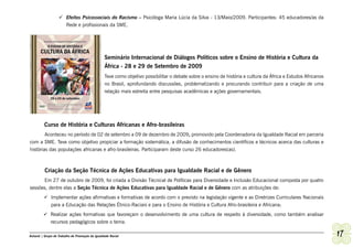 	Efeitos Psicossociais do Racismo – Psicóloga Maria Lúcia da Silva - 13/Maio/2009. Participantes: 45 educadores/as da
                     Rede e profissionais da SME.




                                                 Seminário Internacional de Diálogos Políticos sobre o Ensino de História e Cultura da
                                                 África - 28 e 29 de Setembro de 2009
                                                 Teve como objetivo possibilitar o debate sobre o ensino de história e cultura da África e Estudos Africanos
                                                 no Brasil, aprofundando discussões, problematizando e procurando contribuir para a criação de uma
                                                 relação mais estreita entre pesquisas acadêmicas e ações governamentais.




         Curso de História e Culturas Africanas e Afro-brasileiras
        Aconteceu no período de 02 de setembro a 09 de dezembro de 2009, promovido pela Coordenadoria da Igualdade Racial em parceria
com a SME. Teve como objetivo propiciar a formação sistemática, a difusão de conhecimentos científicos e técnicos acerca das culturas e
histórias das populações africanas e afro-brasileiras. Participaram deste curso 26 educadores(as).



          Criação da Seção Técnica de Ações Educativas para Igualdade Racial e de Gênero
      Em 27 de outubro de 2009, foi criada a Divisão Técnical de Políticas para Diversidade e Inclusão Educacional composta por quatro
sessões, dentre elas a Seção Técnica de Ações Educativas para Igualdade Racial e de Gênero com as atribuições de:
         	Implementar ações afirmativas e formativas de acordo com o previsto na legislação vigente e as Diretrizes Curriculares Nacionais
           para a Educação das Relações Étnico-Raciais e para o Ensino de História e Cultura Afro-brasileira e Africana;
         	Realizar ações formativas que favoreçam o desenvolvimento de uma cultura de respeito à diversidade, como também analisar
           recursos pedagógicos sobre o tema.

Ashanti | Grupo de Trabalho de Promoção da Igualdade Racial                                                                                                    17
 