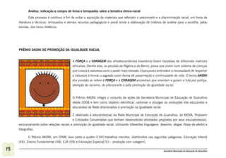 Análise, indicação e compra de livros e brinquedos sobre a temática étnico-racial

             Este processo é contínuo a fim de evitar a aquisição de materiais que reforcem o preconceito e a discriminação racial, em livros de
     literatura e técnicos, brinquedos e demais recursos pedagógicos e prevê ainda a elaboração de critérios de análise para a escolha, pelas
     escolas, dos livros didáticos.




     PRÊMIO AKONI DE PROMOÇÃO DA IGUALDADE RACIAL


                                            A FORÇA e a CORAGEM dos afrodescendentes brasileiros foram herdadas de diferentes matrizes
                                            africanas. Dentre elas, os yorubás da Nigéria e do Benin, povos que vivem num sistema de crenças
                                            que coloca a natureza como o poder mais elevado. Esses povos entendem a necessidade de respeitar
                                            a natureza e honrar o sagrado como forma de preservação e continuidade da vida. O termo AKONI
                                            dos yorubás se refere à FORÇA e à CORAGEM ancestrais que orientam e guiam a luta por justiça,
                                            abolição do racismo, do preconceito e pela promoção da igualdade racial.


                                            O Prêmio AKONI integra o conjunto de ações da Secretaria Municipal de Educação de Guarulhos
                                            desde 2008 e tem como objetivo identificar, valorizar e divulgar as produções dos educandos e
                                            educandas da Rede direcionadas à promoção da igualdade racial.

                                            É destinado a educandos(as) da Rede Municipal de Educação de Guarulhos, do MOVA, Projovem
                                            e Entidades Conveniadas que tenham desenvolvido atividades propostas por seus educadores(as),
     exclusivamente sobre relações raciais e promoção da igualdade racial, utilizando diferentes linguagens: desenho, slogan (frase de efeito) e
     fotografias.

            O Prêmio AKONI, em 2008, teve cento e quatro (104) trabalhos inscritos, distribuídos nas seguintes categorias: Educação Infantil
     (46), Ensino Fundamental (48), EJA (09) e Educação Especial (01 - produção com colagem).

18                                                                                                             Secretaria Municipal de Educação de Guarulhos
 