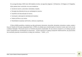 Em sua segunda edição, 2009, foram 283 trabalhos inscritos, nas seguintes categorias: 118 Desenhos, 144 Slogans e 21 Fotografias.

         Vários saberes foram construídos, dos quais ressaltamos:

         •	 Conceito de racismo, preconceito, diversidade e respeito;

         •	 Percepção das diferentes formas de manifestação do racismo;

         •	 Importância da desconstrução do racismo;

         •	 Construção e valorização da identidade afro-brasileira;

         •	 História da África e sua cultura;

         •	 Possibilidade de expressar sentimentos, vivências e experiências.


        O Prêmio AKONI possibilitou a todos(as) que dele participaram (educandos, educandas, educadores, educadoras, jurados, juradas e
Grupo de Trabalho de Promoção da Igualdade Racial - GTPIR) uma reflexão para a transformação do invisível em visível, assim como nos diz
o professor Kabengele: “Preconceito racial é um fenômeno de grande complexidade. Por isso costumo compará-lo a um iceberg cuja parte
visível corresponderia às manifestações do preconceito... A parte submersa do iceberg corresponde metaforicamente, aos preconceitos
não manifestos presentes invisivelmente na cabeça dos indivíduos...” (2003, p. 9).




Ashanti | Grupo de Trabalho de Promoção da Igualdade Racial                                                                                  19
 