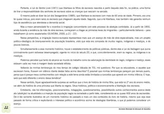 Portanto, a Lei do Ventre Livre (1871) que libertava os filhos de escravos nascidos a partir daquela data foi, na prática, uma forma
     de tirar a responsabilidade dos senhores de escravos sobre as crianças que nasciam na senzala.
            O mesmo pode-se dizer da Lei dos Sexagenários (1885), que libertava os escravos com mais de 60 anos de idade. Primeiro, era uma
     lei quase inócua, pois eram raros os escravos que chegavam àquela idade. Segundo, que a lei libertava, mas também não garantia nenhum
     tipo de assistência que atendesse a demanda social.
            Mas a maior perversidade foi o incentivo à imigração concomitante com este processo de abolição controlada. Já a partir de 1850,
     ainda durante a existência da mão de obra escrava, começaram a chegar as primeiras levas de imigrantes – particularmente italianos – para
     trabalharem já como assalariados (OLIVEIRA, 2000, p.21 - 22).
             Nessa perspectiva, a imigração branco-europeia representava mais que um avanço de mão de obra especializada, mas um projeto
     político-ideológico de branqueamento da população brasileira, visto que esta era composta de muitos negros, indígenas e mestiços, e de
     poucos brancos.
            Simultaneamente a esse momento histórico, houve o estabelecimento de políticas públicas, dentre elas a Lei da Vadiagem que punia
     criminalmente quem estivesse desempregado, vigente no início do século 20, e que, coincidentemente, eram os negros, os indígenas e os
     mestiços.
           Podemos perceber que tanto do alcance ao mundo do trabalho como da valorização da identidade do negro, indígena e mestiço, esses
     estavam cada vez mais à margem desta sociedade elitista.
            Voltando às minhas lembranças do meu tempo de colégio (década de 70), me questiono: Por que os educadores, e aqueles que
     escreviam livros, ficavam em silêncio diante destes fatos acima descritos? É possível que minhas lembranças pareçam por demais pueris,
     penso que é porque meus conhecimentos com relação a este tema ainda estão limitados a conceitos que aprendi em minha infância. E hoje,
     será que está diferente o ensino dessa temática?
            Nesse sentido, fiquei agradavelmente surpresa ao verificar que o livro de história de minha filha, que está no 2º ano do ensino médio,
     vai além da história de uma princesa que liberta os negros. Situa histórica, política e economicamente a libertação dos escravos.
            Entretanto, não há informações, posicionamentos, indagações, questionamentos, possibilitando outros conhecimentos acerca deste
     ato (abolição) na atualidade e a inserção da população negra na sociedade a partir dele, considerando-se os quase 400 anos de escravidão.
     Ele é tão somente ilustrativo de um momento histórico do passado e mais um dos conteúdos do livro de história, mesmo que veja esse
     passado de forma crítica e explicitando o interesse político e econômico acima de ideologias libertárias, o que já podemos considerar um
     avanço.
22                                                                                                               Secretaria Municipal de Educação de Guarulhos
 