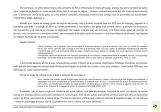 Por outro lado, no índice deste mesmo livro, a história da África (Introdução à história africana), aparece por último de todos os outros
fatos históricos, no Apêndice – onde não há o título, nem o número da página..., embora, contraditoriamente, em seu conteúdo venha escrito
que “o continente [africano] foi palco de uma ampla e complexa diversidade histórica que começa com os primórdios da humanidade”
(VICENTINO, 2002, Apêndice I).

       Percebi que, depois de quase quatro séculos de escravidão, não é possível somente falar em 120 anos de abolição, negando-se o
que houve para trás – a sujeição ao Outro e, consequentemente, o não direito a ser gente e ter direitos. Assim, a abolição da escravatura
não representou uma ruptura no processo de exploração dos negros, uma vez que não promoveu uma reformulação geral da condição do
escravo, visto que eliminou a condição jurídica, permanecendo a situação social do ex-escravo, que vislumbramos atualmente nas relações
de trabalho bastante semelhantes à escravidão.

         Nesse contexto,
                                   a ética capitalista, que se expandiu pelo mundo desde a Revolução Industrial, valoriza o trabalho, visto como um direito do cidadão e
                                   tido como o melhor caminho para se atingir o bem-estar e a felicidade. Para o escravo, porém, a realidade é completamente diferente.
                                   Submetido pela violência à condição de besta de carga, o trabalho para ele é apenas um castigo, que causa sofrimento, miséria e conduz
                                   à morte prematura.
                                   A brutalidade e a escravidão destroem as melhores qualidades de um indivíduo, independentemente de sua etnia. Por isso, uma população
                                   submetida à escravidão tende a permanecer marginalizada, mesmo após obter sua liberdade (VICENTINO, 2002, p. 338).

       A escravidão produziu efeitos e suas consequências podem e devem ser anunciadas, explicitadas, refletidas, discutidas, conhecidas,
visto que este povo negro escravizado está intrinsecamente ligado ao queww nos constitui como povo brasileiro. Foram quase 400 anos, dos
500 anos do nosso “descobrimento”.

         Houve ao longo da história, antes e após a abolição da escravatura,
                                   várias medidas que visavam apagar a digital negra da face da história brasileira, a saber: a criminalização das religiões afro-brasileiras, a
                                   mestiçagem vista como um processo de “branqueamento” e “melhoramento da raça”, o impedimento ao acesso dos aparelhos públicos,
                                   entre outras, que transformou a história do negro brasileiro em duas etapas: a primeira como escravo, a segunda como excluído. Em
                                   ambas, o que prevalece é a negação do direito de cidadania (OLIVEIRA, 2000, p.26).

      Entretanto, não há como negar sua influência em nossa cultura, seja pela alimentação, na forma de sorrir, no colorido de nossas
roupas, em diversas palavras que estão inseridas em nossa língua, entre tantas outras, precisamos conhecer quem são eles, de que países
vieram da África, seus costumes e modos de ser. Precisamos descobrir a África para podermos falar dela e resgatarmos algo de nós mesmos
– nossa ancestralidade africana, que se faz presente em nossa cultura, em nosso cotidiano.

Ashanti | Grupo de Trabalho de Promoção da Igualdade Racial                                                                                                                        23
 