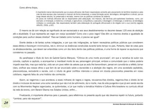 Como afirma Anjos,
                              é importante marcar decisivamente que os povos africanos não foram responsáveis somente pelo povoamento do território brasileiro e pela
                               mão de obra escrava; eles marcaram e marcam de forma irreversível, a nossa formação social, tecnológica, demográfica e cultural, que ao
                               longo desses séculos, foi preservada e recriada, mesmo com as políticas contrárias do sistema.
                              Os povos de matrizes africanas são os responsáveis pela adequação, nos trópicos, das técnicas pré-capitalistas brasileiras, como, por
                               exemplo: a mineração, a medicina, a nutrição, a agricultura, a arquitetura, a pecuária, a tecelagem, a metalurgia, a cerâmica, as estratégias
                               militares e a construção. São responsáveis também pela elaboração do português africanizado e da religião com a sua cozinha sagrada
                               (ANJOS, 2006, p.65).

            O mesmo se dá com relação ao significado de ser escravizado e aos seus desdobramentos no decorrer desses 120 anos de abolição
     até a atualidade. O que representa ser negro em nossa sociedade? Como vive o povo negro? Eles têm os mesmos direitos e igualdade de
     condições para usufruir desses direitos? Para ser tratado como humano, é preciso ser igual?

            Diante destas e de tantas outras indagações, e por que não indignações, se fazem necessárias políticas públicas que considerem
     esses efeitos e favoreçam minimizá-los, isto é, diminuir as distâncias construídas durante tanto tempo no país. Portanto, falar de cotas para
     os afrodescendentes, que devem ser entendidas como um dos itens dentro das políticas públicas, é uma forma de reparar os equívocos que
     cometemos no passado.

             Ao parafrasear o título do livro de Gabriel García Márquez, “Crônica de uma morte anunciada”, em que a narrativa do autor nos
     convida, capítulo a capítulo, a acompanhar a inevitável morte de seu personagem principal, embora a comunidade que o rodeia poderia
     impedir esse fato, mas que nada faz, visto ser um povo refém de valores que as avós lhe transmitiram, pensei em convidá-los a refletir, tornar
     claro, vivificar aos nossos olhos o que tem de ser anunciado sobre a escravidão e a abolição dos negros, em uma sociedade capitalista,
     preconceituosa, excludente e racista, com o intuito de gerar conflitos interiores e colocar em dúvida preconceitos presentes em nosso
     cotidiano, negando fatos de uma história não conhecida.

            Assim, ao negarmos o que aconteceu a esses milhares de negros e negras, recusamos-lhes direitos, negamos-lhes o direito de ter
     direito e inclusive de escrever uma outra narrativa que não é só de sofrimento, dor e morte, mas de vida pungente e que já vem sendo escrita
     com os Movimentos Negros organizados, os quilombolas, a Lei que institui a temática História e Cultura Afro-brasileira no currículo oficial
     da rede de ensino, com Barack Obama nos Estados Unidos, enfim...

           Finalizando, é importante olharmos para o passado, para refletirmos no presente aquilo que não devemos repetir no futuro, portanto
     “Lembrar, para não esquecer!”.

24                                                                                                                                  Secretaria Municipal de Educação de Guarulhos
 