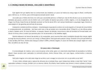 3. A CRIANÇA NEGRA NO BRASIL, EXCLUSÃO E ASSISTÊNCIA
                                                                                                                          Eunilson Alves de Oliveira


            Este registro tem por objetivo levar ao conhecimento dos brasileiros um pouco da história da criança negra no Brasil, contribuindo
     para o término ou, no mínimo, para a diminuição da exclusão social e racial.

             Já se sabe que a história dos livros nos conta que a escravidão perdurou no Brasil por mais de três séculos e que os escravos foram
     libertados aos poucos: primeiro a lei do Ventre Livre, a lei Euzébio de Queiroz que proibiu o tráfico negreiro, a lei dos Sexagenários, até
     chegar à Lei Áurea. Essas formas de liberdade ocorreram ao final do século XIX e nem sempre beneficiaram a população negra, tamanha a
     preocupação em dar garantias aos senhores de escravos.

             Analisando o contexto econômico da época - industrialização e expansão do comércio do mundo exigindo um mercado de consumidores
     e, consequentemente, de produtores - não havia outro meio a não ser acabar com a escravidão oficial. O Brasil foi um dos últimos países
     a abolir o trabalho servil. Os livros de História, no passado, falavam da abolição, transmitindo a ideia de bondade da Princesa Isabel, sem
     discutir de forma crítica o cenário que apontava para o fim da escravidão ou das rebeliões negras.

            Quando estávamos nos bancos das escolas ou na universidade, pouco ouvimos falar sobre a verdadeira situação das crianças negras
     ao longo dos anos de cativeiro, como se o ser criança, no Brasil Colônia, fosse igual para qualquer criança. Tomando como principal referência
     a obra de Mary Del Priore, História das Crianças no Brasil (1999), pretendo resgatar um pouco da história das crianças negras em nosso
     País, da Colônia aos dias de hoje.


                                                           Um pouco sobre a Colonização

            A comercialização de madeira, ouro e cana de açúcar, entre outras, gerou um crescimento desenfreado da escravatura na Colônia
     (Brasil). Esses escravos eram capturados no continente africano, dentre diversas tribos, com suas línguas, conhecimentos e costumes
     diferentes.

            Você pode imaginar como seria estar longe da sua terra e sem conseguir se comunicar com os que estão ao seu lado?

            O único critério utilizado para a captura dos africanos era a condição física: quem tivesse bons dentes e corpo forte “servia”. Eram
     capturadas mulheres e crianças, também com os mesmos critérios. No entanto, foram trazidos mais homens e menos mulheres e crianças,

26                                                                                                                Secretaria Municipal de Educação de Guarulhos
 
