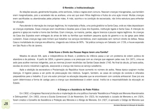 O Remédio: a Institucionalização
             As relações sexuais, geralmente forçadas, entre senhores, índias e negras eram comuns. Nasciam crianças miscigenadas, que também
     eram marginalizadas, pois a sociedade não as aceitava, uma vez que eram filhos ilegítimos e frutos de uma ação imoral. Muitas crianças
     eram sacrificadas ou abandonadas pelas próprias mães. A mãe, sozinha e na condição de escravizada, não tinha estrutura para enfrentar
     tal situação.
            Para atender à internação de crianças ilegítimas, foi implantada a Roda, uma porta giratória na Santa Casa, onde as mães depositavam
     as crianças enjeitadas. Essas crianças eram recolhidas e levadas para a Casa dos Expostos, instituição ligada à Santa Casa. A intenção do
     governo e igreja era manter a honra das famílias. Eram crianças, na maioria, pardas, alguns brancos e poucos negros legítimos. As crianças
     da Casa dos Expostos eram entregues às amas de leite ou famílias que recebiam pequena ajuda do governo e ou da igreja para delas
     cuidarem. Essas crianças logo cedo tinham que trabalhar nos serviços domésticos; eram exploradas sem nenhum direito de defesa. Nessa
     Casa a mortalidade de crianças era altíssima, chegando aos índices de 90%. Tal prática começou em Salvador, em 1726, e houve expansão
     em São Paulo e Rio de Janeiro.

                                          Onde ficava o Direito das Pessoas Negras terem uma Família?
            Meados do século XIX, após a independência do Brasil, o problema da infância passa a ser um problema de ordem pública de
     abandono e de pobreza. A partir de 1854, o governo passou a se preocupar com as crianças que vagavam pelas ruas. Em 1871, criou-se
     asilo para acolher meninos indigentes, pois as meninas já eram recolhidas nas Santas Casas desde 1740. No final do século, já havia asilos,
     escolas de ensino industrial e agrícola, associando a criança não branca ao serviço subalterno.
           Após a abolição da escravatura e Proclamação da República houve aumento no número de asilos. Nessa época surgiram muitas
     doenças. A higiene passou a ser ponto de preocupação dos médicos. Surgem, também, as casas de correção de conduta e orfanatos
     preparatórios para o trabalho. O juiz vira autor principal na educação daqueles que se encontravam com conduta antissocial. Esse juiz era
     quem determinava a forma de castigo para a criança que desobedecesse à ordem social. Institui-se a responsabilidade da educação ao
     Estado.

                                                    A Criança e a Assistência do Poder Público
            Em 1902, o Congresso Nacional já discutia a implantação de uma política chamada “Assistência e Proteção aos Menores Abandonados
     e Delinquentes”. Em 1903, cria-se a Escola Correcional 15 de Novembro. Em 1923, foi implantado o Juizado de Menores e, em 1924,
     foram criados o Conselho de Assistência e Proteção aos Menores e o Abrigo de Menores. Em 1927, é aprovado o Código de Menores que
28                                                                                                             Secretaria Municipal de Educação de Guarulhos
 