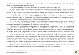 definia duas categorias: menores abandonados e menores delinquentes, dando ao juiz o direito e o poder de retirar o pátrio poder da família,
caso ela não cumprisse a obrigação de sustentar os filhos.
         E como seria possível aos recém libertados, sem moradia, sem trabalho, sem estudo, cuidar de seus filhos?
        No governo de Getúlio Vargas, período de ditadura e repressão, houve medidas específicas para a infância, no sentido de “assistência
aos desvalidos”. A partir daí, criaram-se delegacias de menores para tratar dos meninos de rua e o Serviço de Assistência ao Menor (SAM), que
funcionou até 1964. Esse serviço foi muito criticado pela igreja, pois tratava as crianças com muita violência e prestava um serviço precário.
Ele foi substituído pela Fundação de Amparo ao Menor (FUNABEM) e Fundações de Bem Estar do Menor (FEBEM).
      É na década de 1960 que são criados o SENAI e o SENAC com o objetivo de preparar mão de obra qualificada para a indústria e o
comércio, especialmente voltados aos menores. Nessa época, o ensino público ainda era para poucos. Havia muitos menores fora da escola.
         Você deve estar se perguntando: quem eram os menores? E quem eram as crianças?
       Em 1979, foi criado um novo Código do Menor que via o abandono e a pobreza como situação irregular, ou seja, as famílias e as próprias
crianças deixavam de ser vítimas de uma realidade injusta, para se tornarem culpadas por esta mesma realidade. Ser pobre (e na maioria negro)
era um defeito, e dos graves. A criança era apenas um objeto da lei e do juiz. Sem direitos.
       Esse modo de tratar a criança e adolescente desencadeou uma oposição acentuada, principalmente da ONU, que, em 1989, aprovou a
Convenção Internacional dos Direitos da Criança e do Adolescente, da qual o Brasil é signatário. Era um período de transição da ditadura para
a democracia, de muita mobilização social. Dentre os movimentos sociais, destacou-se o de Defesa dos Direitos de Crianças e Adolescentes,
que conseguiu aprovar o Art. 227 da Constituição, sobre o direito à proteção integral de crianças e adolescentes e o dever do Estado, da família
e da sociedade em garantir estes direitos.
       Apenas em 1990, é aprovado o Estatuto da Criança e do Adolescente (Lei 8.069/1990). O ECA, como é conhecido, ainda é muito
incompreendido. Destacamos, nesse sentido, o seu importante papel na condição de primeira lei brasileira para todas as crianças, sem
distinção de cor, raça, religião ou classe social. Acreditamos que o ECA veio ao encontro das necessidades de constituição de uma sociedade
justa e igualitária para todos. Apesar dos vinte (20) anos de existência, o ECA ainda não é praticado em sua totalidade. Há muita resistência,
principalmente por trazer uma nova concepção de criança e adolescente, oposta ao do Código de Menores: o ECA trata crianças e adolescentes
como sujeitos de direitos e não como objetos da lei.
         O conhecimento é um instrumento eficaz para combater as desigualdades. “Bem-ditos” e bem-vindos aqueles que se preocupam em
promover uma educação de qualidade para todas as crianças e adolescentes do nosso Brasil. Para todos e todas!


Eunilson Alves de Oliveira é pedagogo e pesquisador da área da Educação e exclusão social. É atuante em movimentos sociais em São Paulo.

Ashanti | Grupo de Trabalho de Promoção da Igualdade Racial                                                                                        29
 