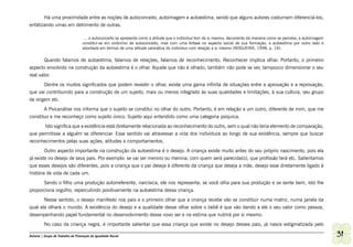 Há uma proximidade entre as noções de autoconceito, autoimagem e autoestima, sendo que alguns autores costumam diferenciá-los,
enfatizando umas em detrimento de outras.

                                    ... o autoconceito se apresenta como a atitude que o individuo tem de si mesmo, decorrente da maneira como se percebe; a autoimagem
                                   constitui-se em sinônimo de autoconceito, mas com uma ênfase no aspecto social de sua formação; a autoestima por outro lado é
                                   abordada em termos de uma atitude valorativa do individuo com relação a si mesmo (NOGUEIRA, 1998, p. 16).

        Quando falamos de autoestima, falamos de relações, falamos de reconhecimento. Reconhecer implica olhar. Portanto, o primeiro
aspecto envolvido na construção da autoestima é o olhar. Aquele que não é olhado, também não pode se ver, tampouco dimensionar o seu
real valor.
       Dentre os muitos significados que podem revestir o olhar, existe uma gama infinita de situações entre a aprovação e a reprovação,
que vai contribuindo para a construção de um sujeito, mais ou menos integrado às suas qualidades e limitações, à sua cultura, seu grupo
de origem etc.
       A Psicanálise nos informa que o sujeito se constitui no olhar do outro. Portanto, é em relação a um outro, diferente de mim, que me
constituo e me reconheço como sujeito único. Sujeito aqui entendido como uma categoria psíquica.
       Isto significa que a existência está diretamente relacionada ao reconhecimento do outro, sem o qual não teria elemento de comparação,
que permitisse a alguém se diferenciar. Esse sentido vai atravessar a vida dos indivíduos ao longo de sua existência, sempre que buscar
reconhecimentos pelas suas ações, atitudes e comportamentos.
        Outro aspecto importante na construção da autoestima é o desejo. A criança existe muito antes do seu próprio nascimento, pois ela
já existe no desejo de seus pais. Por exemplo: se vai ser menino ou menina; com quem será parecida(o), que profissão terá etc. Salientamos
que esses desejos são diferentes, pois a criança que o pai deseja é diferente da criança que deseja a mãe, desejo esse diretamente ligado à
história de vida de cada um.
      Sendo o filho uma produção autorreferente, narcísica, ele nos representa; se você olha para sua produção e se sente bem, isto lhe
proporciona orgulho, repercutindo positivamente na autoestima dessa criança.
         Nesse sentido, o desejo manifesto nos pais e o primeiro olhar que a criança recebe vão se constituir numa matriz, numa janela da
qual ela olhará o mundo. A existência do desejo e a qualidade desse olhar sobre o bebê é que vão dando a ele o seu valor como pessoa,
desempenhando papel fundamental no desenvolvimento desse novo ser e na estima que nutrirá por si mesmo.
         No caso da criança negra, é importante salientar que essa criança que existe no desejo desses pais, já nasce estigmatizada pelo

Ashanti | Grupo de Trabalho de Promoção da Igualdade Racial                                                                                                               31
 