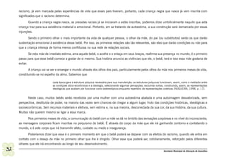 racismo, já vem marcada pelas experiências de vida que esses pais tiveram, portanto, cada criança negra que nasce já vem inscrita com
     significados que o racismo determina.
            Quando a criança negra nasce, as pressões raciais já se iniciaram e estão inscritas, podemos dizer umbilicalmente naquilo que esta
     criança traz para sua existência material e emocional. Portanto, em se tratando de autoestima, a sua construção será demarcada por essas
     injunções.
            Sendo o primeiro olhar o mais importante da vida de qualquer pessoa, o olhar da mãe, do pai (ou substitutos) serão os que darão
     sustentação emocional à existência desse bebê. Por isso, as primeiras relações são tão relevantes, são elas que darão condições ou não para
     que a criança interaja de forma menos conflituosa na sua rede de relações sociais.
             Se esta mãe de imediato estima, ama aquele bebê, o acolhe e o enlaça em seus braços, reafirma sua presença no mundo; é o primeiro
     passo para que esse bebê comece a gostar de si mesmo. Sua história anuncia as vivências que ele, o bebê, terá e isso essa mãe gostaria de
     evitar.
            A criança vai se ver e enxergar o mundo através dos olhos dos pais, particularmente pelos olhos da mãe nos primeiros meses de vida,
     constituindo-se no espelho da alma. Sabemos que

                              cada época gera a estrutura psíquica necessária para sua manutenção; as estruturas psíquicas funcionam, assim, como o mediador entre
                              as condições sócio-econômicas e a ideologia, selecionando algumas percepções, excluindo outras, construindo, assim, as representações
                              ideológicas que acabam por funcionar como estereotípicos enquanto repertório de representações coletivas (NOGUEIRA, 1998, p. 17).


            Neste caso, muitos bebês serão recebidos por uma mulher com uma autoestima abalada e uma autoimagem desvalorizada, sem
     perspectiva, destituída de poder, na maioria das vezes sem chances de chegar a algum lugar, fruto das condições históricas, ideológicas e
     socioeconômicas. Sem recursos materiais e afetivos, sem estima e, na sua maioria, desconectada da sua cor, da sua história, da sua cultura.
     Muitas não querem mesmo se ligar a essa marca.
           Nos primeiros meses de vida, a comunicação do bebê com a mãe se dá no âmbito das sensações corpóreas e no nível do inconsciente;
     as mensagens corporais ficam inscritas no psiquismo do bebê. É através do corpo da mãe que ele irá ganhando contorno e contatando o
     mundo, e é este corpo que irá transmitir afeto, cuidado ou medo e insegurança.
            Poderíamos dizer que esse é o primeiro momento em que o bebê poderá se deparar com os efeitos do racismo, quando ele entra em
     contato com o desejo da mãe no primeiro olhar que lhe é dirigido. Olhar esse que poderá ser, cotidianamente, reforçado pelos diferentes
     olhares que ele irá encontrando ao longo de seu desenvolvimento.
32                                                                                                                           Secretaria Municipal de Educação de Guarulhos
 
