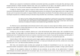 Sabemos que o psiquismo é constituído de conteúdos inconscientes reprimidos, que poderão vir à tona pelo olhar, pelo toque e pelas
emoções presentes na relação mãe-bebê. Podemos dizer, ainda, que a experiência de ser negro e não desejado, poderá ter início em seu
primeiro sopro de vida, na sua primeira respiração e prosseguirá por toda vida ao ser rejeitado pela sociedade.
       A relação do indivíduo consigo mesmo é função de certas maneiras de sentir, de agir e de pensar que lhe são inculcadas pelos
mecanismos identificatórios (MEZAN, 1995). Essa situação poderá provocar uma confusão na criança negra quanto a ter um lugar no desejo
dos pais, pois é aí que ela se torna sujeito; é o espaço simbólico onde ela pode ser reconhecida. Por outro lado, embora os pais a queiram e a
reconheçam enquanto tal, as instâncias sociais por onde esta criança transitará não a reconhecerá, o cotidiano não reafirmará sua presença.


                                   Se o negro, de um lado, é herdeiro desse passado histórico que se presentifica na memória social e que se atualiza no preconceito racial,
                                   vive, por outro lado, numa sociedade cujas auto-representações denegam esse mesmo racismo, camuflando, assim, um problema social
                                   que produz efeitos sobre o negro, afetando sua própria possibilidade de se constituir como individuo no social; assim, não se discute o
                                   racismo que, na condição de um fantasma, ronda a existência dos negros (NOGUEIRA, 1998, p.35).



       As influências que as representações preconceituosas exercem sobre a psique da criança negra são nefastas, fazendo com que elas
se vejam de modo negativo. A psique existe dentro de um corpo, e este corpo é atacado todo tempo, pelas chacotas, brincadeiras, apelidos
pejorativos, xingamentos e até agressões físicas.

       O ataque ao corpo do negro é constante; sabemos que o corpo está demarcado pelos valores sociais, nele a sociedade fixa seus
sentidos e valores. Ter a pele negra é uma marca trazida em seu corpo para o resto da vida; sempre que tentar esquecer terá alguém que o
lembrará quem ele é. A tentativa de se livrar da cor é suicida, é como livrar-se de si mesmo. O que você não reconhece, você não acolhe. A
vivência de que sua aparência coloca em risco sua imagem de integridade é um fantasma que o acompanhará pela vida.

       Conforme Mezan (1995), isto fica evidenciado quando imagens negativas, produzidas pelos brancos sobre o negro, são introjetadas e
ele acredita como se fosse uma realidade, ficando difícil conviver com um corpo que é visto pelo outro como feio, conviver com o seu cabelo
que é tido como “ruim”, sem falar dos lábios proferidos como beiço.

       Além disso, são necessárias ações concretas para superação das condições de miserabilidade em que vive o povo negro, mas
precisamos também compreender o estado de miserabilidade de seu psiquismo, para que possamos combater o inimigo a partir de dentro.

         Portanto, ter boa autoestima implica em ter referência de seus ancestrais, de sua cultura, de seu pertencimento. A crescente
conscientização da sociedade, particularmente da população negra, de sua condição social e racial, a luta do negro para conquistar seus

Ashanti | Grupo de Trabalho de Promoção da Igualdade Racial                                                                                                                    33
 