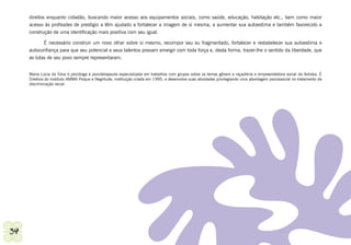 direitos enquanto cidadão, buscando maior acesso aos equipamentos sociais, como saúde, educação, habitação etc., bem como maior
     acesso às profissões de prestígio a têm ajudado a fortalecer a imagem de si mesma, a aumentar sua autoestima e também favorecido a
     construção de uma identificação mais positiva com seu igual.

            É necessário construir um novo olhar sobre si mesmo, recompor seu eu fragmentado, fortalecer e restabelecer sua autoestima e
     autoconfiança para que seu potencial e seus talentos possam emergir com toda força e, desta forma, trazer-lhe o sentido da liberdade, que
     as lutas de seu povo sempre representaram.


     Maria Lúcia da Silva é psicóloga e psicoterapeuta especializada em trabalhos com grupos sobre os temas gênero e raça/etnia e empreendedora social da Ashoka. É
     Diretora do Instituto AMMA Psique e Negritude, instituição criada em 1995, e desenvolve suas atividades privilegiando uma abordagem psicossocial no tratamento da
     discriminação racial.




34                                                                                                                              Secretaria Municipal de Educação de Guarulhos
 
