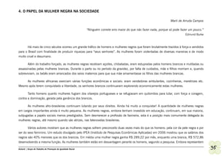 4. O PAPEL DA MULHER NEGRA NA SOCIEDADE

                                                                                                                        Marli de Arruda Campos

                                                              “Ninguém comete erro maior do que não fazer nada, porque só pode fazer um pouco.”
                                                                                                                                  Edmund Burke



       Há mais de cinco séculos ocorreu um grande tráfico de homens e mulheres negros que foram brutalmente trazidos à força e vendidos
para o Brasil com finalidade de produzir riquezas para “seus senhores”. As mulheres foram violentadas de diversas maneiras e de modo
muito cruel e desumano.

         Além do trabalho forçado, as mulheres negras recebiam açoites, chibatadas, eram estupradas pelos homens brancos e mutiladas ou
assassinadas pelas mulheres brancas. Durante o parto ou no período da gravidez, por falta de cuidados, mãe e filhos morriam e, quando
sobreviviam, os bebês eram arrancados dos seios maternos para que sua mãe amamentasse os filhos das mulheres brancas.

     As mulheres africanas exerciam várias funções econômicas e sociais: eram vendedoras ambulantes, cozinheiras, meretrizes etc.
Mesmo após terem conquistado a liberdade, os senhores brancos continuaram explorando economicamente estas mulheres.

       Tanto homens quanto mulheres fugiam dos vilarejos portugueses e se refugiavam em quilombos para lutar, com força e coragem,
contra a dominação, gerada pela ganância dos brancos.

      As mulheres afro-brasileiras continuam lutando por seus direitos. Ainda há muito a conquistar! A quantidade de mulheres negras
em cargos importantes ainda é muito pequena. As mulheres negras, embora tenham investido em educação, continuam, em sua maioria,
subjugadas a papéis sociais menos prestigiados. Sem desmerecer a profissão de faxineira, esta é a posição mais comumente delegada às
mulheres negras, até mesmo quando são atrizes, nas telenovelas brasileiras.

       Vários autores mostram que as mulheres negras sofrem preconceito duas vezes mais do que os homens: pela cor da pele negra e por
ser do sexo feminino. Um estudo divulgado pelo IPEA (Instituto de Pesquisas Econômicas Aplicadas) em 2006 mostrou que os salários dos
negros são 40% menores que os dos brancos. Em média uma mulher negra ganha R$ 289,22 por mês, enquanto uma branca, R$ 572,86
desenvolvendo a mesma função. As mulheres também estão em desvantagem perante os homens, segundo a pesquisa. Embora representem

Ashanti | Grupo de Trabalho de Promoção da Igualdade Racial                                                                                       35
 