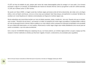 41,87% da força de trabalho do país, passam pelo menos dez meses desempregadas antes de conseguir um novo posto. Já os homens
     encontram a vaga em um semestre. As trabalhadoras são maioria do mercado informal. Entre os que ganham a vida sem carteira assinada,
     15,18% são mulheres contra 13,78% homens.

     De acordo com Davis (2000), a imagem social das mulheres negras permanece ainda de forma reducionista, são vistas como uma figura
     erótica, como se fossem promíscuas, como se a única coisa que soubessem fazer fosse dançar, principalmente no carnaval. Na Bahia isto
     acontece com muita frequência em materiais comercializados com figuras de mulheres negras nuas.

     Muitos estereótipos são transmitidos também por meio de ditados populares, piadas, chavões etc., tais como “Quando não suja na entrada,
     suja na saída”, “Amanhã é dia de branco”, que exercem um efeito na autoestima da mulher negra cuja estética é insultada desde a infância
     por meio da educação formal e informal. Atacar a estética é um meio violento contra o processo de construção da identidade numa sociedade
     em que a beleza está relacionada a um único padrão, influenciando a mulher negra a seguir esse modelo estabelecido como recurso para ser
     aceita na sociedade, o que não acaba acontecendo.

     Com a nova lei 10.639/2003 reforça-se a esperança de que, num futuro próximo, as mulheres negras venham a ocupar o espaço que lhes
     roubaram e tenham restituídos os direitos que lhes foram negados. Só assim, construiremos uma sociedade justa e igualitária.




     Marli de Arruda Campos é educadora da Rede Municipal de Guarulhos e formada em Pedagogia Cidadã pela UNESP.

36                                                                                                                 Secretaria Municipal de Educação de Guarulhos
 