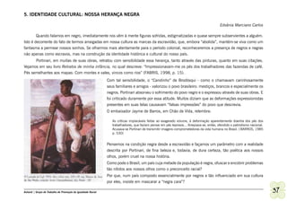 5. IDENTIDADE CULTURAL: NOSSA HERANÇA NEGRA

                                                                                                                                            Edvânia Marciano Carlos

        Quando falamos em negro, imediatamente nos vêm à mente figuras sofridas, estigmatizadas e quase sempre subservientes a alguém.
Isto é decorrente do fato de termos arraigadas em nossa cultura as marcas da escravidão, que, embora “abolida”, mantém-se viva como um
fantasma a permear nossos sonhos. Se olharmos mais atentamente para o período colonial, reconheceremos a presença de negros e negras
não apenas como escravos, mas na construção da identidade histórica e cultural do nosso país.
      Portinari, em muitas de suas obras, retratou com sensibilidade essa herança, tanto através das pinturas, quanto em suas citações.
Vejamos em seu livro Retratos de minha infância, no qual descreve: “Impressionavam-me os pés dos trabalhadores das fazendas de café.
Pés semelhantes aos mapas: Com montes e vales, vincos como rios” (FABRIS, 1998, p. 15).
                                                              Com tal sensibilidade, o “Candinho” de Brodósqui - como o chamavam carinhosamente
                                                              seus familiares e amigos - valorizou o povo brasileiro: mestiços, brancos e especialmente os
                                                              negros. Portinari absorveu o sofrimento do povo negro e o expressou através de suas obras. E
                                                              foi criticado duramente por essa atitude. Muitos diziam que as deformações expressionistas
                                                              presentes em suas telas causavam “falsas impressões” do povo que descrevia.
                                                              O embaixador Jayme de Barros, em Chão de Vida, relembra:

                                                                 As críticas implacáveis feitas ao exagerado volume, à deformação aparentemente doentia dos pés dos
                                                                 trabalhadores, que faziam pensar em pés leprosos... Arrepiava-se, então, ofendido o patriotismo nacional.
                                                                 Acusava-se Portinari de transmitir imagens comprometedoras da vida humana no Brasil. ( BARROS, 1985
                                                                 p. 530)


                                                              Pensemos na condição negra desde a escravidão e façamos um parâmetro com a realidade
                                                              descrita por Portinari, de fina beleza e, todavia, de dura certeza, tão poética aos nossos
                                                              olhos, porém cruel na nossa história.
                                                              Como pode o Brasil, um país cuja metade da população é negra, ofuscar e encobrir problemas
                                                              tão nítidos aos nossos olhos como o preconceito racial?
                                                              Por que, num país composto essencialmente por negros e tão influenciado em sua cultura
                                                              por eles, insiste em mascarar a “negra cara”?

Ashanti | Grupo de Trabalho de Promoção da Igualdade Racial                                                                                                                  37
 