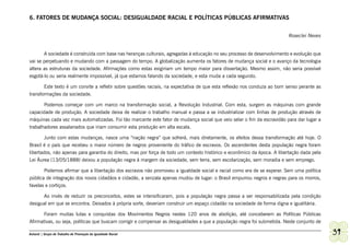6. FATORES DE MUDANÇA SOCIAL: DESIGUALDADE RACIAL E POLÍTICAS PÚBLICAS AFIRMATIVAS


                                                                                                                         Roseclei Neves


       A sociedade é construída com base nas heranças culturais, agregadas à educação no seu processo de desenvolvimento e evolução que
vai se perpetuando e mudando com a passagem do tempo. A globalização aumenta os fatores de mudança social e o avanço da tecnologia
altera as estruturas da sociedade. Afirmações como estas exigiriam um tempo maior para dissertação. Mesmo assim, não seria possível
esgotá-lo ou seria realmente impossível, já que estamos falando da sociedade, e esta muda a cada segundo.

       Este texto é um convite a refletir sobre questões raciais, na expectativa de que esta reflexão nos conduza ao bom senso perante as
transformações da sociedade.

       Podemos começar com um marco na transformação social, a Revolução Industrial. Com esta, surgem as máquinas com grande
capacidade de produção. A sociedade deixa de realizar o trabalho manual e passa a se industrializar com linhas de produção através de
máquinas cada vez mais automatizadas. Foi tão marcante este fator de mudança social que veio selar o fim da escravidão para dar lugar a
trabalhadores assalariados que iriam consumir esta produção em alta escala.

        Junto com estas mudanças, nasce uma “nação negra” que sofrerá, mais diretamente, os efeitos dessa transformação até hoje. O
Brasil é o país que recebeu o maior número de negros proveniente do tráfico de escravos. Os ascendentes desta população negra foram
libertados, não apenas para garantia do direito, mas por força de todo um contexto histórico e econômico da época. A libertação dada pela
Lei Áurea (13/05/1888) deixou a população negra à margem da sociedade, sem terra, sem escolarização, sem moradia e sem emprego.

       Podemos afirmar que a libertação dos escravos não promoveu a igualdade social e racial como era de se esperar. Sem uma política
pública de integração dos novos cidadãos e cidadãs, a senzala apenas mudou de lugar: o Brasil empurrou negros e negras para os morros,
favelas e cortiços.

      Ao invés de reduzir os preconceitos, estes se intensificaram, pois a população negra passa a ser responsabilizada pela condição
desigual em que se encontra. Deixados à própria sorte, deveriam construir um espaço cidadão na sociedade de forma digna e igualitária.

       Foram muitas lutas e conquistas dos Movimentos Negros nestes 120 anos de abolição, até conceberem as Políticas Públicas
Afirmativas, ou seja, políticas que buscam corrigir e compensar as desigualdades a que a população negra foi submetida. Neste conjunto de

Ashanti | Grupo de Trabalho de Promoção da Igualdade Racial                                                                                 39
 