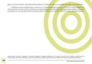 ações, uma muito importante, mas também bastante polêmica, é o sistema de cotas nas universidades para negros e seus descendentes.

            Acreditamos que seja importante olhar as cotas como um meio de equiparação e não como um fim em si mesmas. Ninguém quer
     cotas para sempre. As cotas se fazem necessárias como ações emergenciais para impulsionar a igualdade de oportunidades, a exemplo do
     que aconteceu com as cotas para mulheres nos partidos políticos. As cotas são um meio para transformar o futuro, intervindo no presente.




     Roseclei Neves é formada em magistério e Licenciada em Geografia e Pedagogia, pós-graduada em Educação de Pessoas Jovens e Adultas e trabalha na área da
     Educação desde 1988. Atualmente integra o Núcleo do MOVA-Guarulhos e participa do GTPIR, Grupo de Trabalho de Promoção da Igualdade Racial da SMEG.

40                                                                                                                       Secretaria Municipal de Educação de Guarulhos
 