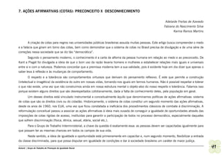 7. AÇÕES AFIRMATIVAS (COTAS): PRECONCEITO X DESCONHECIMENTO

                                                                                                              Adelaide Freitas de Azevedo
                                                                                                             Fabiana do Nascimento Silva
                                                                                                                    Karina Ramos Martins


        A criação de cotas para negros nas universidades públicas brasileiras assusta muitas pessoas. Este artigo busca compreender o medo
e a falácia que giram em torno das cotas, bem como demonstrar que o sistema de cotas no Brasil precisa de divulgação e de uma série de
correções nessa sociedade que se diz tão “democrática”.
       Segundo o pensamento moderno, o conhecimento é a carta de alforria da pessoa humana em relação ao medo e ao preconceito. De
Kant a Piaget foi divulgada a ideia de que o bom uso da razão levaria homens e mulheres a estabelecer relações mais iguais e universais
entre si e com a natureza. Podemos concordar que a premissa moderna tem a sua validade, pois é evidente hoje em dia dizer que apenas o
saber leva à reflexão e às mudanças de comportamento.
        O respeito e a tolerância são comportamentos virtuosos que derivam do pensamento reflexivo. É este que permite a construção
(intelectual e imagética) da existência do outro em nossas vidas, tornando-nos iguais em termos humanos. Não é possível respeitar e tolerar
o que não existe, uma vez que não construímos ainda em nossa estrutura mental o objeto-alvo do nosso respeito e tolerância. Falamos isso
porque existem alguns direitos que são desrespeitados cotidianamente, dada a falta de conhecimento deles, pela população em geral.
       Um desses direitos está vinculado instrumental e conceitualmente àquilo que denominamos políticas de ações afirmativas: sistema
de cotas que são os direitos civis ou do cidadão. Historicamente, o sistema de cotas constitui um segundo momento das ações afirmativas,
desde os anos de 1960, nos EUA, uma vez que ficou constatada a ineficácia dos procedimentos clássicos de combate à discriminação. A
reformulação conceitual passou a associar as ações afirmativas à ideia mais ousada de conseguir a igualdade de oportunidades através das
imposições de cotas rígidas de acesso, instituídas para garantir a participação de todos no processo democrático, especialmente daqueles
que sofrem discriminação (física, étnica, sexual, etária, social etc.).
      Para o Grupo de Trabalho Interministerial, a chave da questão é exatamente essa: as pessoas devem ser capacitadas igualmente para
que possam ter as mesmas chances em todos os campos de sua vida.
       Neste sentido, a ideia de igualdade e oportunidade está primeiramente em capacitar e, num segundo momento, flexibilizar a entrada
da classe discriminada, para que possa disputar em igualdade de condições e dar à sociedade brasileira um caráter de maior justiça.

Ashanti | Grupo de Trabalho de Promoção da Igualdade Racial                                                                                   41
 