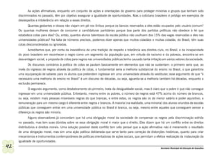 As ações afirmativas, enquanto um conjunto de ações e orientações do governo para proteger minorias e grupos que tenham sido
     discriminados no passado, têm por objetivo assegurar a igualdade de oportunidades. Mas o cotidiano brasileiro é pródigo em exemplos de
     desrespeitos e intolerância em relação a esses direitos.
            Quantas gestantes e idosos não viajam em pé nos ônibus porque os bancos reservados a eles estão ocupados pelo usuário comum?
     Ou quantas mulheres deixam de concorrer a candidaturas partidárias porque boa parte dos partidos políticos não obedece à lei que
     estabelece cotas para elas? Ou, então, quantos alunos talentosos da escola pública não usufruem dos 15% das vagas reservadas a eles nas
     universidades públicas? Na falta de números precisos, podemos dizer apenas que muitos cidadãos e muitas cidadãs, do Brasil, têm suas
     cotas desconsideradas ou ignoradas.
           Acreditamos que, por conta da inexistência de uma tradição de respeito e tolerância aos direitos civis, no Brasil, e da incapacidade
     do povo brasileiro em reconhecer o negro como um segmento da população que, em virtude do racismo e da pobreza, encontra-se em
     desvantagem social, a proposta de cotas para negros nas universidades públicas tenha causado tanta irritação em vários setores da sociedade.
            Os discursos contrários à política de cotas se pautam basicamente em elementos que não se sustentam: o primeiro seria que, ao
     invés do ingresso de negros através da política de cotas, o fundamental seria a melhoria substancial do ensino no Brasil, o que garantiria
     uma equiparação de saberes para os alunos que pretendem ingressar em uma universidade através do vestibular; esse argumento de que “é
     necessário uma melhoria do ensino no Brasil” é um discurso de décadas, ou seja, aguarda-se a melhoria também há décadas, enquanto a
     exclusão permanece.
            O segundo argumento, como desdobramento do primeiro, trata da desigualdade social, mas é claro que o pobre é que não consegue
     ingressar em uma universidade pública. Entretanto, mesmo entre os pobres, o número de negros está 47% acima do número de brancos,
     ou seja, existem mais pessoas miseráveis negras do que brancas, e entre estas, os negros são os de menor salário e poder aquisitivo; a
     remuneração para um mesmo cargo é diferente entre negros e brancos. A maioria (na realidade, uma minoria) dos alunos oriundos de escolas
     públicas que conseguem entrar em uma universidade pública no Brasil é branca, ou seja, mesmo entre aqueles que conseguem vencer a
     diferença os negros são minoria.
             Alguns observadores já concordam que há uma obrigação moral da sociedade de compensar os negros pela discriminação sofrida
     no passado, mas tem suas dúvidas sobre se essa obrigação moral é maior que o direito. Eles dizem que há um conflito entre os direitos
     distributivos e direitos morais. Uma solução possível deste conflito tem sido pensar que a ação afirmativa não é meramente o resultado
     de uma obrigação moral, mas sim uma ação política deliberada que serve tanto para correção de distorções históricas, quanto para criar
     mecanismos e instrumentos contemporâneos de políticas orientadoras de ações sociais, que permitam a efetiva realização da instauração da
     igualdade de oportunidades.
42                                                                                                              Secretaria Municipal de Educação de Guarulhos
 