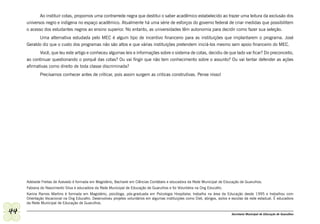 Ao instituir cotas, propomos uma contrarrede negra que destitui o saber acadêmico estabelecido ao trazer uma leitura da exclusão dos
     universos negro e indígena no espaço acadêmico. Atualmente há uma série de esforços do governo federal de criar medidas que possibilitem
     o acesso dos estudantes negros ao ensino superior. No entanto, as universidades têm autonomia para decidir como fazer sua seleção.
           Uma alternativa estudada pelo MEC é algum tipo de incentivo financeiro para as instituições que implantarem o programa. José
     Geraldo diz que o custo dos programas não são altos e que várias instituições pretendem iniciá-los mesmo sem apoio financeiro do MEC.
            Você, que leu este artigo e conheceu algumas leis e informações sobre o sistema de cotas, decidiu de que lado vai ficar? Do preconceito,
     ao continuar questionando o porquê das cotas? Ou vai fingir que não tem conhecimento sobre o assunto? Ou vai tentar defender as ações
     afirmativas como direito de toda classe discriminada?
             Precisamos conhecer antes de criticar, pois assim surgem as criticas construtivas. Pense nisso!




     Adelaide Freitas de Azevedo é formada em Magistério, Bacharel em Ciências Contábeis e educadora da Rede Municipal de Educação de Guarulhos.
     Fabiana do Nascimento Silva é educadora da Rede Municipal de Educação de Guarulhos e foi Voluntária na Ong Educafro.
     Karina Ramos Martins é formada em Magistério, psicóloga, pós-graduada em Psicologia Hospitalar, trabalha na área da Educação desde 1995 e trabalhou com
     Orientação Vocacional na Ong Educafro. Desenvolveu projetos voluntários em algumas instituições como Diet, abrigos, asilos e escolas da rede estadual. É educadora
     da Rede Municipal de Educação de Guarulhos.

44                                                                                                                               Secretaria Municipal de Educação de Guarulhos
 
