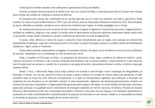 A Educação foi também pensada como adestradora e garantidora da força de trabalho.
       Focando no aspecto educacional da lei do Ventre Livre, ela cria o juizado de órfãos e instituições para onde as crianças eram levadas
para correção sob cuidado de criadeiras ou arsenal da Marinha.
       As propostas para solução das imperfeições da lei: escolas agrícolas para os males que poderiam cair sobre a agricultura. Neste
contexto, foi criada a Escola de Marinheiros em 1873, que, sem dúvida, pode ser relacionada à Revolta da Chibata de 1910. Nas ilustrações
da época, referentes ao episódio, percebe-se que a maioria dos revoltosos eram negros. A medida pedagógica era o chicote.
       As medidas educacionais do início do século XX eram centradas na eugenia e higienismo: fundamental seria sanar a degenerescência,
resultado da indolência, preguiça e mau caráter. O controle sobre os descendentes de africanos significava desenvolver hábitos sadios entre
os educandos, corrigir hábitos domésticos e cercear a liberdade de nascimento da prole de degenerados.
         A escola, então, referia-se à cultura do branco e propunha rituais disciplinadores para os negros como sedução em oferecer-lhes
possibilidades de alteração, sugerindo o embranquecimento como saída. O acesso à Educação, portanto, era seletivo (excluindo trabalhadores
subalternos, negros, pobres e miseráveis).
       Evidenciada a exclusão, pesquisadores se apegavam às questões culturais e de classe, nunca se referiam ao racismo como justificativa
de exclusão. Trabalhavam com a cristalização do mito da democracia racial.
       Então, a trajetória da Educação no Brasil, na perspectiva da democracia racial, nega a existência do referencial histórico, social,
cultural e econômico do africano e não incorpora conteúdos afro-brasileiros nos currículos escolares, embora tenhamos muita notícia de
discriminação racial nas escolas, e, quando há um processo ou acusação de racismo, educadores(as) tendem a atribuir à vítima a culpa pela
opressão sofrida.
       Desde o início, o Movimento Negro busca traçar políticas de combate à discriminação racial e reparação de desigualdades na
Educação. O Estado, por sua vez, sempre foi tímido ao propor e aplicar políticas de combate ao racismo pelas suas secretarias. O salto
qualitativo dado ao longo dos anos deveu-se principalmente: a) à ação de educadores(as) negros(as) que colocaram a discussão nos
programas de suas disciplinas ou em atividades culturais; b) mais recentemente, negros(as) nas estruturas governamentais iniciaram um
processo de discussão e proposições; c) Organizações Não governamentais negras e não negras, em vários Estados da Federação, promovem
ações para promoção da igualdade racial e sistematizam as produções existentes em termos nacionais; d) Centros e Núcleos de Estudos
Africanos e Afro-brasileiros dentro das universidades se propõem a fomentar a discussão nos seus espaços, com resultados significativos; e)
professores em várias universidades têm constituído grupos de pesquisa ou fomentado em seus alunos o desejo ou a necessidade de ampliar
os horizontes de pesquisas, tendo as relações étnico-raciais como foco.

Ashanti | Grupo de Trabalho de Promoção da Igualdade Racial                                                                                    47
 