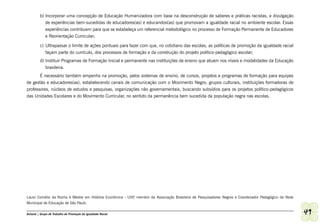 b) Incorporar uma concepção de Educação Humanizadora com base na desconstrução de saberes e práticas racistas, e divulgação
            de experiências bem-sucedidas de educadores(as) e educandos(as) que promovam a igualdade racial no ambiente escolar. Essas
            experiências contribuem para que se estabeleça um referencial metodológico no processo de Formação Permanente de Educadores
            e Reorientação Curricular;

         c) Ultrapassar o limite de ações pontuais para fazer com que, no cotidiano das escolas, as políticas de promoção da igualdade racial
            façam parte do currículo, dos processos de formação e da construção do projeto político-pedagógico escolar;
         d) Instituir Programas de Formação Inicial e permanente nas instituições de ensino que atuam nos níveis e modalidades da Educação
            brasileira.
       É necessário também empenho na promoção, pelos sistemas de ensino, de cursos, projetos e programas de formação para equipes
de gestão e educadores(as), estabelecendo canais de comunicação com o Movimento Negro, grupos culturais, instituições formadoras de
professores, núcleos de estudos e pesquisas, organizações não governamentais, buscando subsídios para os projetos político-pedagógicos
das Unidades Escolares e do Movimento Curricular, no sentido da permanência bem sucedida da população negra nas escolas.




Lauro Cornélio da Rocha é Mestre em História Econômica - USP membro da Associação Brasileira de Pesquisadores Negros e Coordenador Pedagógico da Rede
                                                            ,
Municipal de Educação de São Paulo.

Ashanti | Grupo de Trabalho de Promoção da Igualdade Racial                                                                                             49
 