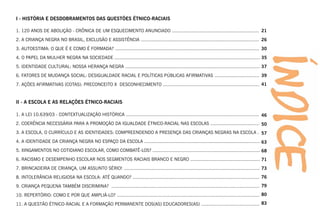 I - HISTÓRIA E DESDOBRAMENTOS DAS QUESTÕES ÉTNICO-RACIAIS

1. 120 ANOS DE ABOLIÇÃO - CRÔNICA DE UM ESQUECIMENTO ANUNCIADO ................................................................ 21
2. A CRIANÇA NEGRA NO BRASIL, EXCLUSÃO E ASSISTÊNCIA ....................................................................................... 26
3. AUTOESTIMA: O QUE É E COMO É FORMADA? .......................................................................................................... 30
4. O PAPEL DA MULHER NEGRA NA SOCIEDADE ........................................................................................................... 35
5. IDENTIDADE CULTURAL: NOSSA HERANÇA NEGRA ................................................................................................... 37
6. FATORES DE MUDANÇA SOCIAL: DESIGUALDADE RACIAL E POLÍTICAS PÚBLICAS AFIRMATIVAS ................................. 39
7. AÇÕES AFIRMATIVAS (COTAS): PRECONCEITO X DESCONHECIMENTO ....................................................................... 41


II - A ESCOLA E AS RELAÇÕES ÉTNICO-RACIAIS

1. A LEI 10.639/03 - CONTEXTUALIZAÇÃO HISTÓRICA .................................................................................................. 46
2. COERÊNCIA NECESSÁRIA PARA A PROMOÇÃO DA IGUALDADE ÉTNICO-RACIAL NAS ESCOLAS .................................... 50
3. A ESCOLA, O CURRÍCULO E AS IDENTIDADES: COMPREENDENDO A PRESENÇA DAS CRIANÇAS NEGRAS NA ESCOLA . 57
4. A IDENTIDADE DA CRIANÇA NEGRA NO ESPAÇO DA ESCOLA ..................................................................................... 63
5. XINGAMENTOS NO COTIDIANO ESCOLAR, COMO COMBATÊ-LOS? ............................................................................... 68
6. RACISMO E DESEMPENHO ESCOLAR NOS SEGMENTOS RACIAIS BRANCO E NEGRO ................................................... 71
7. BRINCADEIRA DE CRIANÇA, UM ASSUNTO SÉRIO! .................................................................................................... 73
8. INTOLERÂNCIA RELIGIOSA NA ESCOLA: ATÉ QUANDO? ............................................................................................. 76
9. CRIANÇA PEQUENA TAMBÉM DISCRIMINA? ............................................................................................................. 79
10. REPERTÓRIO: COMO E POR QUE AMPLIÁ-LO? ......................................................................................................... 80
11. A QUESTÃO ÉTNICO-RACIAL E A FORMAÇÃO PERMANENTE DOS(AS) EDUCADORES(AS) ........................................... 83
 