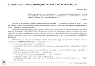 2. COERÊNCIA NECESSÁRIA PARA A PROMOÇÃO DA IGUALDADE ÉTNICO-RACIAL NAS ESCOLAS


                                                                                                                                     Bel Santos Mayer


                                       Tão importante quanto o ensino dos conteúdos é o meu testemunho ético ao ensiná-los.É a decência
                                       com que o faço (...) Tão importante quanto o ensino dos conteúdos é a minha coerência na classe. A
                                       coerência entre o que digo, o que escrevo e o que faço.
                                                                                                                                              Paulo Freire


            Este artigo, no conjunto desta publicação, pretende ser mais um olhar sobre a Lei 10.639/2003 de Ensino da História e Cultura
     Afro-brasileira e Africana, destacando alguns princípios metodológicos que embasam o “como fazer” para uma prática de enfrentamento do
     racismo e promoção da igualdade étnico-racial.
             Entendemos por enfrentamento do racismo as ações que favorecem que as pessoas saiam da omissão, da negligência e do silêncio
     diante das discriminações e desigualdades raciais. São práticas que elucidam as discriminações presentes na realidade e o racismo
     institucional, desconstroem estereótipos e preconceitos, estimulam a mudança de atitude diante do racismo. Incluímos em promoção da
     igualdade as práticas que convocam para a alteração da realidade, por meio da mudança de olhar e novos saberes sobre a história e cultura
     afro-brasileiras.
           Cabe lembrar que os esforços de pesquisadores e militantes dos movimentos negros para alterar a Lei de Diretrizes e Bases da
     Educação Nacional (LDBEN 9.394/1996) tiveram os objetivos de garantir:
           •	 O reconhecimento da diversidade étnico-racial do país;
           •	 A superação da visão eurocêntrica da história brasileira, incluindo, no currículo escolar, a história e cultura da África e dos afro-
              -brasileiros;
           •	 A promoção do direito ao autoconhecimento (identidade e diversidade), ao reconhecimento (humanidade e dignidade) e ao
              conhecimento (igualdade de oportunidades) para a população negra;
           •	 O rompimento do silêncio, denunciando as desigualdades e o racismo institucional;
           •	 A superação da “vergonha étnico-racial” imposta aos negros e negras;
           •	 A substituição da folclorização da cultura negra pela contextualização histórica da contribuição afro-brasileira para a cultura e
              história do Brasil;

50                                                                                                               Secretaria Municipal de Educação de Guarulhos
 