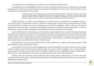 •	 A construção de percursos pedagógicos de combate ao racismo e promoção da igualdade racial.
      Tais objetivos denunciam a desigualdade étnico-racial e anunciam a necessidade de inclusão de novos conteúdos e de novas relações
no espaço escolar. As Diretrizes Curriculares Nacionais para a Educação das Relações Étnico-Raciais e para o Ensino de História e Cultura
Afro-Brasileira e Africana reforçaram esta concepção:

                                   É importante destacar que não se trata de mudar um foco etnocêntrico marcadamente de raiz européia, por um africano, mas de ampliar
                                   o foco dos currículos escolares a diversidade cultural, racial, social e econômica brasileira. (...) bem mais do que a inclusão de novos
                                   conteúdos, exige que se repensem relações étnico-raciais, sociais, pedagógicas, procedimentos de ensino, condições oferecidas para
                                   aprendizagem, objetivos tácitos e explícitos da educação oferecida pelas escolas (PARECER CNE 03/2004, p.8).


       Partilhamos este olhar, na medida em que acreditamos que uma prática educativa que pretenda incluir a perspectiva africana no
currículo deve corrigir os “esquecimentos” históricos, construindo o merecido espaço nas várias áreas de conhecimento para a inclusão
do continente africano. Isto exige olhar com igual importância para os conteúdos, metodologias, métodos e técnicas. A promoção da
igualdade étnico-racial na educação, a exemplo das demais práticas educativas que se pretendem transformadoras, exige um conjunto de
conhecimentos, de princípios teórico-metodológicos, de procedimentos e de técnicas articulados de forma coerente.
       A partir de 2003 notamos uma ampliação do número de palestras, mesas de debate, oficinas e cursos de formação de educadores e
educadoras sobre a temática étnico-racial promovidos por secretarias de educação, buscando adequarem-se ao novo marco legal. As questões
levantadas nestes eventos têm evidenciado que os conteúdos antirracistas, ainda que embalados em ótimas dinâmicas participativas, se
revelam ineficazes, quando o método adotado não valoriza a problematização, o estranhamento, a curiosidade, a participação dos alunos e
da comunidade escolar, o aprofundamento conceitual e um plano de ação.
        Essa observação, ou seja, essa forma de tratamento dado ao tema, evidentemente, se aplica a outros espaços educativos. Neste
artigo, destacamos a escola, pelos seguintes motivos:
       a) por ser objeto da Lei; b) por ser um espaço privilegiado para a promoção da igualdade e eliminação de toda forma de discriminação
e racismo ao favorecer a convivência de pessoas de diferentes origens étnico-raciais, culturais e religiosas; c) por sua intencionalidade: a
escola quer educar, se dispõe a construir conhecimentos e a desvelar a realidade; d) por sua obrigatoriedade: é dever do Estado garantir o
acesso à escola, e) pela possibilidade de continuidade: a educação escolar tem etapas, ciclos e fases bem definidos.
         Explicado o motivo de nos determos à escola, partilharemos alguns aspectos relativos à metodologia que, a nosso ver, devem estar
presentes na formação de educadores e educadoras para efetivação da Lei 10.639/2003 para o enfrentamento do racismo e a promoção da
igualdade étnico-racial nas escolas.

Ashanti | Grupo de Trabalho de Promoção da Igualdade Racial                                                                                                                   51
 