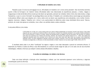 A dificuldade de trabalhar com o tema


            Passados quase 10 anos da promulgação da Lei, dificuldades em trabalhar com o tema ainda persistem. São recorrentes lamentos
     quanto à falta de formação e de material. Outras dificuldades estão mais relacionadas às experiências pessoais, a medos, mágoas e
     inseguranças no trato da temática étnico-racial que não devem ser ignorados, precisam ser visitados. Sobre o tema, leia nesta revista, o artigo
     “Autoestima: o que é e como é formada” da psicóloga Maria Lúcia da Silva. O trabalho com a temática étnico-racial exige que educadores
     e educadoras reflitam sobre suas relações com o tema; sobre como se deram suas experiências como estudantes, como mulher, homem,
     negro(a), branco(a), indígena. Trabalhar com o tema é uma oportunidade de refletirmos sobre nossa identidade étnico-racial. Trata-se,
     portanto, de mudar não apenas os conteúdos, mas o olhar e os sentidos dados a estes conteúdos.


     A educadora Mônica Lima relata:


                              A dificuldade em se lidar com o tema parecia tanta que mesmo setores progressistas se recusaram durante certo tempo a fazer desta
                              pergunta (por que a ausência de História da África e dos africanos no Brasil nos conteúdos escolares?) uma questão. Muitos acreditaram
                              que a luta dos africanos, na África e no Brasil, deveria ser estudada dentro da categoria ‘luta dos dominados, dos oprimidos’ ou qualquer
                              outro título que queiramos dar à história dos excluídos. Portanto, não mereceria uma atenção especial em si – afinal, este coletivo tão
                              longamente ignorado pelos livros escolares não se definiria por outra coisa senão pelo lugar social que ocupava, como trabalhador
                              explorado. Assim, ao serem resgatadas as grandes massas para a História, entrariam, junto com todos, gloriosamente colocados em sua
                              condição de protagonistas, os africanos e os afro-descendentes no Brasil. Estariam em seu devido lugar? (LIMA, 2004 p 65-77).



           O resultado desta visão é um olhar “coisificado” de negros e negras e uma visão deturpada e parcial do continente africano. O
     tratamento da História e Cultura da África e dos Afro-brasileiros no currículo escolar exige de cada um e de cada uma de nós encontrar
     metodologias, métodos e técnicas que estejam à altura dessas dificuldades e desafios.


                                                   A escolha da metodologia, do método e das técnicas


           Cabe uma breve definição e distinção entre metodologia e método, que não raramente aparecem como sinônimos, e algumas
     considerações quanto às técnicas.

52                                                                                                                              Secretaria Municipal de Educação de Guarulhos
 