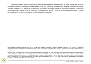 Sem nenhum caráter definitivo, sem qualquer pretensão de última palavra, acreditamos que os pontos trazidos neste artigo são
     importantes no desenho da formação de educadores e educadoras, para que a escola cumpra sua tarefa de educar; nas palavras do professor
     Kabengele Munanga (2005), fazendo de “nós, verdadeiros educadores [e educadoras], capazes de contribuir no processo de construção da
     democracia brasileira, que não poderá ser plenamente cumprida enquanto perdurar a destruição das individualidades históricas e culturais
     das populações que formaram a matriz plural do povo e da sociedade brasileira”.




     Artigo adaptado, originalmente publicado em CENAFRO: “Educar para a igualdade: combatendo o racismo na educação”, Uberlândia, 2008, p. 76-84. O conteúdo foi
     elaborado a partir do curso “Metodologias de enfrentamento do racismo e promoção da igualdade racial na educação”, ministrado para educadores da Rede Municipal
     de Guarulhos.

     Bel Santos Mayer é educadora social, formada em Ciências Matemáticas pela Universidade São Judas Tadeu e especialista em Pedagogia Social pela Universitá Salesiana
     di Roma (Itália). Desde 1988 atua em organizações não governamentais. Desde 1997 é coordenadora do Programa de Formação em Direitos Humanos do Instituto
     Brasileiro de Estudos e Apoio Comunitário – IBEAC. É empreendedora social da Ashoka desde 2004, membro da Comissão de Educação de Jovens e Adultos (CNAEJA)
     do MEC, consultora do GTPIR da Secretaria Municipal de Educação de Guarulhos nos anos de 2008 e 2009, onde ministrou o curso “Metodologias de enfrentamento
     do racismo e promoção da igualdade racial na educação”.

56                                                                                                                                Secretaria Municipal de Educação de Guarulhos
 