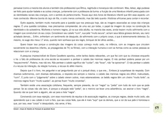 pensasse (como a maioria dos alunos e também dos professores) que África, negritude e monarquia não combinam. Mas, talvez, algo pudesse
ser feito para ajudar Isabela e as outras crianças, juntamente com a professora da turma: a fruição de uma literatura infantil preocupada com
as identidades raciais das crianças, com o sentido de pertencimento. Trouxe aqui dois livros de literatura infantil que têm esse aspecto: um
mais conhecido: Menina bonita do laço de fita, e outro menos conhecido, mas tão belo quanto: Histórias africanas para contar e recontar.
       Outro aspecto, também muito marcante para a questão que nos preocupa hoje, são as imagens associadas ao corpo das crianças
negras. É uma questão complexa, mas precisamos compreender, de uma vez por todas, o papel da imagem do corpo na construção da
identidade e da autoestima. Mulheres e homens negros, já na sua vida adulta, na maioria das vezes, ainda trazem muito sofrimento com a
imagem que construíram do seu corpo. Consideram seu cabelo “ruim”, sua pele “muito escura”, acham seus lábios grossos demais, seu nariz
achatado demais... Enfim, enfrentam um sentimento de desajuste, de sofrimento com o próprio corpo, o que é extremamente doloroso. Eu
mesmo, no auge dos meus 17 anos, quando nem sonhava que era negro, brinquei de ter olhos verdes...
         Quero trazer isso porque a construção das imagens do corpo começa muito cedo, na infância, com as imagens que circulam
socialmente (os desenhos infantis, as propagandas de TV, os filmes), com a interação humana e com as formas como as outras pessoas se
relacionam com a criança.
        A pesquisa imprescindível de Eliane Cavalleiro apontou, entre tantos dados relevantes, um que fez com que eu chorasse enquanto
o lia: o fato de professoras de uma escola se recusarem a pentear o cabelo das meninas negras. O não pentear poderia passar por um
“esquecimento”. Poderia, mas não era. Não pentear o cabelo significa não “cuidar”, não “tocar”, não “se aproximar”. O não pentear o cabelo
é a recusa da interação, da relação humana, a recusa do afeto mesmo.
       Depois que li o livro, me perguntei e saí perguntando por aí o porquê disso, o que era... Embora já suspeitasse da resposta. Com
diversos eufemismos, com diversas delicadezas, a resposta era sempre a mesma: o cabelo das meninas negras era difícil, malcuidado,
“ruim”. E junto com o “julgamento” sobre o cabelo vieram outros, mais estarrecedores: os bebês negros têm um cheiro “muito forte”; os
meninos negros ficam “muito suados”; as pernas ficam “muito cinzentas”.
       Também existe uma associação cotidiana, frequente, sempre presente, da cor “negra” ou “preta” com tudo de ruim que se pode
pensar. Se as coisas não vão bem, é porque a situação está “preta”, se o menino vai levar uma advertência, vai assinar o livro “negro”.
Quando não se quer bem a alguém, ele vai para a lista “negra”.
       Convivendo com essa rejeição, com esse movimento de repulsa e de associação negativa, as crianças negras, desde muito cedo, vão
aprendendo que o seu cabelo é ruim e feio, que seu corpo fede, que ele é mais “sujo” que os demais, que a cor da sua pele é horrorosa e
que, por isso, esse “corpo” é desajustado, não serve, é feio.

Ashanti | Grupo de Trabalho de Promoção da Igualdade Racial                                                                                     59
 