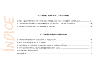 III - A MÍDIA E AS RELAÇÕES ÉTNICO-RACIAIS


1. MIDIA E QUESTÃO RACIAL: UMA ABORDAGEM METODOLÓGICA PARA O ESTUDO EM SALA DE AULA ...................... 95
2. A IMAGEM ESTEREOTIPADA DO NEGRO NA MÍDIA: O QUE A ESCOLA TEM A VER COM ISSO? .................................. 100
3. RECURSOS VISUAIS FORTALECEM A IMAGEM DE UM POVO .................................................................................. 102




                                                    IV - COMPARTILHANDO EXPERIÊNCIAS


1. EXPERIENCIAS E DESAFIOS NO COMBATE AO PRECONCEITO ................................................................................ 105
2. MÚSICA: UM INSTRUMENTO DE DENÚNCIA ......................................................................................................... 110
3. VALORIZAÇÃO DA CULTURA AFRICANA: UMA FORMA DE SUPERAR O RACISMO .................................................... 113
4. COMO CONTRIBUIR PARA A SUPERAÇÃO DO PRECONCEITO RACIAL ..................................................................... 115
5. O CAMALEÃO - Relato de Prática ........................................................................................................................... 117
BIBLIOGRAFIA ......................................................................................................................................................... 119
 
