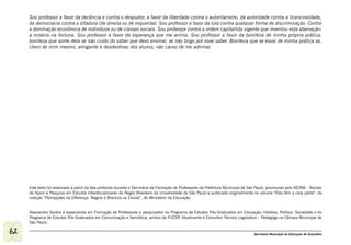 Sou professor a favor da decência e contra o despudor, a favor da liberdade contra o autoritarismo, da autoridade contra a licenciosidade,
     da democracia contra a ditadura (de direita ou de esquerda). Sou professor a favor da luta contra qualquer forma de discriminação. Contra
     a dominação econômica de indivíduos ou de classes sociais. Sou professor contra a ordem capitalista vigente que inventou esta aberração:
     a miséria na fortuna. Sou professor a favor da esperança que me anima. Sou professor a favor da boniteza de minha própria prática,
     boniteza que some dela se não cuido do saber que devo ensinar, se não brigo por esse saber. Boniteza que se esvai de minha prática se,
     cheio de mim mesmo, arrogante e desdenhoso dos alunos, não canso de me admirar.




     Este texto foi elaborado a partir da fala proferida durante o Seminário de Formação de Professores da Prefeitura Municipal de São Paulo, promovido pelo NEINB – Núcleo
     de Apoio à Pesquisa em Estudos Interdisciplinares do Negro Brasileiro da Universidade de São Paulo e publicado originalmente no volume “Eles têm a cara preta”, da
     coleção “Percepções da Diferença: Negros e Brancos na Escola”, do Ministério da Educação.


     Alexsandro Santos é especialista em Formação de Professores e pesquisador do Programa de Estudos Pós-Graduados em Educação: História, Política, Sociedade e do
     Programa de Estudos Pós-Graduados em Comunicação e Semiótica, ambos da PUCSP Atualmente é Consultor Técnico Legislativo – Pedagogo na Câmara Municipal de
                                                                                       .
     São Paulo.

62                                                                                                                                  Secretaria Municipal de Educação de Guarulhos
 