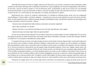 Você pode estar achando isso tudo um exagero. Saiba que não está sozinho, pois a escola, a exemplo de outras instituições, prefere
     acreditar que não existem diferenças entre os estudantes e tenta afirmar a ideia de igualdade, sem discutir as desigualdades. Este fenômeno
     de não olhar o racismo de frente se baseia no “mito da democracia racial”, fundamentado na ideia de que vivemos em uma sociedade
     harmoniosa racialmente, na qual os preconceitos se referem unicamente à questão de classe. Não raramente ouvimos que “a discriminação
     no Brasil não tem cor, é contra todos que não respondem a um padrão, principalmente os pobres”.
            Reconhecemos que o racismo foi construído historicamente e se manifesta de diferentes formas, tendo como sua configuração
     mais desafiadora o “racismo velado”, escondido, disfarçado. É possível que ao procurar cenas explícitas de racismo você não as encontre.
     Porém, se olhar atentamente para o cotidiano da escola, perceberá manifestações racistas “naturalmente” presentes nas inter-relações entre
     crianças, educadores e demais funcionários. Observe:
            - Na sala de aula onde geralmente estão sentados os educandos e educandas negros(as)?
            - Qual o lápis considerado “cor da pele”?
            - Quantas noivinhas ou miss caipirinha das festas juninas, das quais você participou, eram negras?
            - Quantos príncipes e princesas negros estão nas peças escolares?
             Por que não nos fazemos estas perguntas? Por que parece natural que as crianças negras não sejam protagonistas? Por que temos
     dificuldade de perceber um caráter de preconceito racial nestas cenas? Qual a dificuldade em perceber o quanto estas situações interferem
     na autoestima e na construção da identidade das crianças negras?
             É necessário olhar para o racismo como algo complexo que toma uma dimensão irracional. Segundo Heler, o preconceito é algo como
     a fé, que mesmo que se constate o contrário permanece inalterado, é disseminado como um dogma, que não se questiona e se perpetua.
     Para compreendermos melhor como o preconceito racial se manifesta na escola, devem se considerar vários aspectos, entre eles a presença
     de um Currículo Eurocêntrico e Monocultural, que não respeita nossas diversidades de gêneros, etnias, sexo, religiões, classes sociais, que
     contribuíram diferentemente na construção do Brasil de hoje. Embora se tenha uma estimativa de que a população negra represente 48%
     (Fonte do IBGE) da população brasileira, os currículos escolares ignoram que somos um país multiétnico e pluricultural. Esse currículo vai
     se concretizando em livros e materiais didáticos, além de práticas pedagógicas que excluem ou distorcem a história da população negra. Os
     livros didáticos são um exemplo explícito disto. O professor e escritor Alaor Gregório de Oliveira realizou pesquisas nesta área e afirma que
     o silêncio existente sobre a presença do negro como alguém atuante em nossa sociedade contribui para a sedimentação da exclusão social.
            Precisamos nos indagar sobre como a criança negra pode se reconhecer como pertencente ao espaço da escola se ela não se vê

64                                                                                                               Secretaria Municipal de Educação de Guarulhos
 