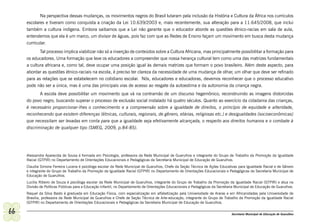 Na perspectiva dessas mudanças, os movimentos negros do Brasil lutaram pela inclusão da História e Cultura da África nos currículos
     escolares e tiveram como conquista a criação da Lei 10.639/2003 e, mais recentemente, sua alteração para a 11.645/2008, que inclui
     também a cultura indígena. Embora saibamos que a Lei não garante que o educador aborde as questões étnico-racias em sala de aula,
     entendemos que ela é um marco, um divisor de águas, pois faz com que as Redes de Ensino façam um movimento em busca desta mudança
     curricular.
            Tal processo implica viabilizar não só a inserção de conteúdos sobre a Cultura Africana, mas principalmente possibilitar a formação para
     os educadores. Uma formação que leve os educadores a compreender que nossa herança cultural tem como uma das matrizes fundamentais
     a cultura africana e, como tal, deve ocupar uma posição igual às demais matrizes que formam o povo brasileiro. Além deste aspecto, para
     abordar as questões étnico-raciais na escola, é preciso ter clareza da necessidade de uma mudança de olhar, um olhar que deve ser refinado
     para as relações que se estabelecem no cotidiano escolar. Nós, educadores e educadoras, devemos reconhecer que o processo educativo
     pode não ser a única, mas é uma das principais vias de acesso ao resgate da autoestima e da autonomia da criança negra.
            A escola deve possibilitar um movimento que vá na contramão de um discurso hegemônico, reconstruindo as imagens distorcidas
     do povo negro, buscando superar o processo de exclusão social instalado há quatro séculos. Quanto ao exercício da cidadania das crianças,
     é necessário proporcionar-lhes o conhecimento e a compreensão sobre a igualdade de direitos, o princípio de equidade e alteridade,
     reconhecendo que existem diferenças (étnicas, culturais, regionais, de gênero, etárias, religiosas etc.) e desigualdades (socioeconômicas)
     que necessitam ser levadas em conta para que a igualdade seja efetivamente alcançada, o respeito aos direitos humanos e o combate à
     discriminação de qualquer tipo (SMEG, 2009, p.84-85).




     Alessandra Aparecida de Sousa é formada em Psicologia, professora da Rede Municipal de Guarulhos e integrante do Grupo de Trabalho da Promoção da Igualdade
     Racial (GTPIR) no Departamento de Orientações Educacionais e Pedagógicas da Secretaria Municipal de Educação de Guarulhos.
     Claudia Simone Ferreira Lucena é psicóloga escolar da Rede Municipal de Guarulhos, Chefe da Seção Técnica de Ações Educativas para Igualdade Racial e de Gênero
     e integrante do Grupo de Trabalho da Promoção da Igualdade Racial (GTPIR) no Departamento de Orientações Educacionais e Pedagógicas da Secretaria Municipal de
     Educação de Guarulhos.
     Lucília Ribeiro de Souza é psicóloga escolar da Rede Municipal de Guarulhos, integrante do Grupo de Trabalho da Promoção da Igualdade Racial (GTPIR) e atua na
     Divisão de Políticas Públicas para a Educação Infantil, no Departamento de Orientações Educacionais e Pedagógicas da Secretaria Municipal de Educação de Guarulhos.
     Raquel da Silva Basto é graduada em Educação Física, com especialização em alfabetização pela Universidade de Araras e em Africanidades pela Universidade de
     Brasília, professora da Rede Municipal de Guarulhos e Chefe de Seção Técnica de Arte-educação, integrante do Grupo de Trabalho da Promoção da Igualdade Racial
     (GTPIR) no Departamento de Orientações Educacionais e Pedagógicas da Secretaria Municipal de Educação de Guarulhos.

66                                                                                                                                Secretaria Municipal de Educação de Guarulhos
 