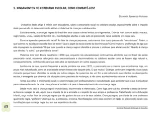 5. XINGAMENTOS NO COTIDIANO ESCOLAR, COMO COMBATÊ-LOS?


                                                                                                                   Elizabeth Aparecida Frutuoso


             O objetivo deste artigo é refletir, com educadores, sobre o preconceito racial no cotidiano escolar, especialmente sobre o impacto
     deste preconceito no desenvolvimento afetivo e intelectual de crianças e adolescentes.
            Cotidianamente, as crianças negras do Brasil têm seus corpos e almas feridos por xingamentos. Entre os mais comuns estão: macaco,
     negro fedido, urubu, cabelo de Bombril etc., manifestações abertas e nada sutis do preconceito racial existente em nosso país.
            Como se aprende o preconceito racial? Ao falar de crianças pequenas, costumamos dizer que o preconceito “vem de casa”. Porém, o
     que fazemos na escola para que ele deixe de existir? Qual o papel da escola diante da discriminação? Como impedir a proliferação de algo que
     está impregnado na sociedade? O que fazer quando a criança negra é ofendida e procura o professor para aliviar sua dor? Quanto à criança
     que ofendeu “o outro”, que providência tomar?
           Podemos dizer com Eliane Cavalheiro (1998) que, enquanto nós educadores(as) continuarmos admitindo que no Brasil não existe
     preconceito racial, estaremos reforçando atos preconceituosos e discriminatórios no cotidiano escolar como se fossem algo natural e,
     consequentemente, contribuindo para que estes atos se reproduzam em outros espaços sociais.
            Lembro-me de que, quando frequentei a escola primária nos anos 1970, o preconceito era o mesmo que encontramos hoje, um
     pouco mais naturalizado, como se a sociedade sempre tivesse sido daquele jeito. O que mudou? Crianças continuam chegando a suas casas
     chorando porque foram ofendidas na escola por outros colegas. Se quisermos dar um fim a este sofrimento que interfere no desempenho
     escolar, é emergente que olhemos tais situações como passíveis de mudanças, e não como acontecimentos naturais e imutáveis.
            Temos que olhar o preconceito racial e a discriminação com profissionalismo e sensibilidade, para acreditar que o que é prejudicial
     para o desenvolvimento de uma criança branca também o é para o desenvolvimento de uma criança negra.
            Desde muito cedo a criança negra é invisibilizada, discriminada e inferiorizada. Como fuga para sua dor, alimenta o desejo de tornar-
     se branca e apagar, de vez, aquilo que a impede de ter a amizade e o respeito de seus amigos e professores. Trabalhando com a Educação
     Infantil, ouço muitas falas de crianças negras que não gostam de sua cor e de seus cabelos. Crianças negras, que diante de uma professora
     igualmente negra, “preferem” dizer que ela, a professora, é branca. Manifestações como estas ocorrem em razão do preconceito racial e das
     humilhações que a criança negra traz em sua experiência de vida.

68                                                                                                              Secretaria Municipal de Educação de Guarulhos
 