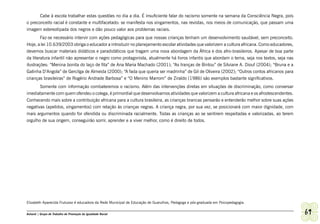 Cabe à escola trabalhar estas questões no dia a dia. É insuficiente falar do racismo somente na semana da Consciência Negra, pois
o preconceito racial é constante e multifacetado: se manifesta nos xingamentos, nas revistas, nos meios de comunicação, que passam uma
imagem estereotipada dos negros e dão pouco valor aos problemas raciais.
        Faz-se necessário intervir com ações pedagógicas para que nossas crianças tenham um desenvolvimento saudável, sem preconceito.
Hoje, a lei 10.639/2003 obriga o educador a introduzir no planejamento escolar atividades que valorizem a cultura africana. Como educadores,
devemos buscar materiais didáticos e paradidáticos que tragam uma nova abordagem da África e dos afro-brasileiros. Apesar de boa parte
da literatura infantil não apresentar o negro como protagonista, atualmente há livros infantis que abordam o tema, seja nos textos, seja nas
ilustrações: “Menina bonita do laço de fita” de Ana Maria Machado (2001); “As tranças de Bintou” de Silviane A. Diouf (2004); “Bruna e a
Galinha D’Angola” de Gercilga de Almeida (2000); “A fada que queria ser madrinha” de Gil de Oliveira (2002); “Outros contos africanos para
crianças brasileiras” de Rogério Andrade Barbosa” e “O Menino Marrom” de Ziraldo (1986) são exemplos bastante significativos.
       Somente com informação combateremos o racismo. Além das intervenções diretas em situações de discriminação, como conversar
imediatamente com quem ofendeu o colega, é primordial que desenvolvamos atividades que valorizem a cultura africana e os afrodescendentes.
Conhecendo mais sobre a contribuição africana para a cultura brasileira, as crianças brancas pensarão e entenderão melhor sobre suas ações
negativas (apelidos, xingamentos) com relação às crianças negras. A criança negra, por sua vez, se posicionará com maior dignidade, com
mais argumentos quando for ofendida ou discriminada racialmente. Todas as crianças ao se sentirem respeitadas e valorizadas, ao terem
orgulho de sua origem, conseguirão sorrir, aprender e a viver melhor, como é direito de todos.




Elizabeth Aparecida Frutuoso é educadora da Rede Municipal de Educação de Guarulhos, Pedagoga e pós-graduada em Psicopedagogia.


Ashanti | Grupo de Trabalho de Promoção da Igualdade Racial                                                                                    69
 
