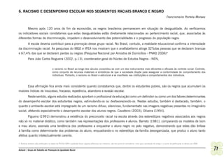 6. RACISMO E DESEMPENHO ESCOLAR NOS SEGMENTOS RACIAIS BRANCO E NEGRO
                                                                                                                                                                       Francismeire Portela Moraes


       Mesmo após 120 anos do fim da escravidão, os negros brasileiros permanecem em situação de desigualdade. Ao verificarmos
os indicadores sociais constatamos que estas desigualdades estão diretamente relacionadas ao pertencimento racial, que, associadas às
diferentes formas de discriminação, impedem o desenvolvimento das potencialidades e o progresso da população negra.
       A escola deveria contribuir para a promoção desse grupo racial. No Brasil, contudo, a realidade educacional confirma a intensidade
da discriminação racial. As pesquisas do IBGE e IPEA nos mostram que o analfabetismo atinge 32%das pessoas que se declaram brancas
e 67,4% das que se declaram pardas ou negras (Pesquisa Nacional por Amostra de Domicílios - PNAD 2006)4
          Para João Carlos Nogueira (2002, p.13), coordenador geral do Núcleo de Estudos Negros - NEN,


                                      o racismo no Brasil ao longo dos séculos consolidou-se com um dos instrumentos mais eficientes e eficazes de controle social. Controle,
                                      como conjunto de recursos materiais e simbólicos de que a sociedade dispõe para assegurar a conformidade do comportamento dos
                                      indivíduos. Portanto, o racismo no Brasil é estrutural e se manifesta nas instituições e comportamentos dos indivíduos.



      Essa afirmação fica ainda mais consistente quando constatamos que, dentre os estudantes pobres, são os negros que acumulam os
maiores índices de insucesso, fracasso, repetência, abandono e evasão escolar.
        Neste sentido, alguns estudos realizados apontam o profissional da educação como um definidor ou como um dos fatores determinantes
do desempenho escolar dos estudantes negros, estimulando-os ou desfavorecendo-os. Nestes estudos, também é destacado, também, o
quanto o ambiente escolar está impregnado de um racismo difuso, silencioso, fundamentado nas imagens negativas presentes no imaginário
social, afetando especialmente o desempenho escolar dos alunos negros. Cavalleiro (2003); Oliveira (1994).
        Figueira (1991) demonstrou a existência do preconceito racial na escola através dos estereótipos negativos associados aos negros
não só no material didático, como também nas representações dos professores e alunos. Barreto (1981), comparando os modelos de bom
e mau aluno, assinala uma tendência dos professores a enquadrar o aluno negro no polo negativo, demonstrando que estes dão ênfase
à família como determinante dos problemas do aluno, enquadrando-o no estereótipo da família desorganizada, que produz o aluno tanto
afetiva quanto intelectualmente carente.

4 Embora tenham sido publicados os dados da PNAD 2009 e podendo haver alguma diferença nos números, não foi possível consultá-la, visto que a produção do artigo e o aceite da publicação se deram em 2008.


Ashanti | Grupo de Trabalho de Promoção da Igualdade Racial                                                                                                                                                   71
 