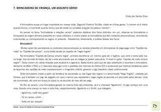 7. BRINCADEIRA DE CRIANÇA, UM ASSUNTO SÉRIO!


                                                                                                                     Erika dos Santos Silva


      A brincadeira ocupa um lugar importante em nossas vidas. Segundo Friedrich Schiller, citado em linhas gerais, “o homem só é inteiro
quando brinca; e é somente quando brinca que ele existe na completa acepção da palavra: homem”.
       Ao pensar no tema “brincadeiras e relações raciais” podemos destacar dois focos distintos: em um, observar as brincadeiras e
brinquedos de origem africana presentes em nosso cotidiano; e noutro avaliar as brincadeiras que têm conteúdo preconceituoso, remontando
à escravidão ou menosprezando os negros no presente. Passaremos, brevemente, à análise desses dois focos.

         Brincadeira?
       Muitas vezes não percebemos os conteúdos preconceituosos ou racistas presentes em brincadeiras de pega-pega como “Capitão-da-
mata” ou “Capitão-de-campo”, numa direta alusão ao caçador de “negro fugido”.
       Na brincadeira “Capitão-de-Campo amarra negra”, primeiro escolhe-se um menino para ser o fugitivo, que corre e some pela rua.
Lá longe, fora da vista de todos, ele dá o sinal anunciando que os colegas já podem procurá-lo. O sinal é o grito: “capitão-de-mato amarra
negra!”. Todos correm em várias direções para localizá-lo e agarrá-lo. Basta tocá-lo para que ele seja substituído e recomece a brincadeira.
Veríssimo de Melo (1950, p.1) descreve esse jogo como o predileto dos meninos de Vitória (ES) e acrescenta que histórias fantásticas sobre
as façanhas dos capitães de mato impressionaram o imaginário infantil, gerando o jogo brasileiro citado anteriormente.
       Outra brincadeira criada a partir da temática da escravidão ou das fugas dos negros é a denominada “Nego Fugido”, coletada por
Ferrara, que é também um jogo de pegador, em que o menino que representa o negro fugido se esconde e é procurado pelos demais. Uma
vez encontrado, ele corre em busca do pique ou se esconde de novo até ser pego.
        No Rio de Janeiro, uma brincadeira gerada na mesma linha das anteriores, de é a chamada “Agostinho”. O jogo começa com uma
roda, ficando uma criança no meio e outra fora, respectivamente, Agostinho e o Sinhô, que dialogam:
         - Agostinho, cadê meu gado?
         - Tá no campo, sinhô...
         - Falta um boi maiado!

Ashanti | Grupo de Trabalho de Promoção da Igualdade Racial                                                                                    73
 