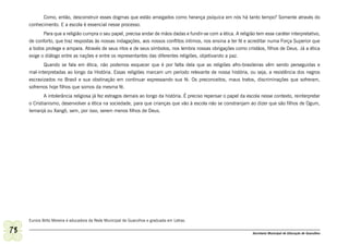 Como, então, desconstruir esses dogmas que estão arraigados como herança psíquica em nós há tanto tempo? Somente através do
     conhecimento. E a escola é essencial nesse processo.
            Para que a religião cumpra o seu papel, precisa andar de mãos dadas e fundir-se com a ética. A religião tem esse caráter interpretativo,
     de conforto, que traz respostas às nossas indagações, aos nossos conflitos íntimos, nos ensina a ter fé e acreditar numa Força Superior que
     a todos protege e ampara. Através de seus ritos e de seus símbolos, nos lembra nossas obrigações como cristãos, filhos de Deus. Já a ética
     exige o diálogo entre as nações e entre os representantes das diferentes religiões, objetivando a paz.
            Quando se fala em ética, não podemos esquecer que é por falta dela que as religiões afro-brasileiras vêm sendo perseguidas e
     mal-interpretadas ao longo da História. Essas religiões marcam um período relevante de nossa história, ou seja, a resistência dos negros
     escravizados no Brasil e sua obstinação em continuar expressando sua fé. Os preconceitos, maus tratos, discriminações que sofreram,
     sofremos hoje filhos que somos da mesma fé.
             A intolerância religiosa já fez estragos demais ao longo da história. É preciso repensar o papel da escola nesse contexto, reinterpretar
     o Cristianismo, desenvolver a ética na sociedade, para que crianças que vão à escola não se constranjam ao dizer que são filhos de Ogum,
     Iemanjá ou Xangô, sem, por isso, serem menos filhos de Deus.




     Eunice Brito Moreira é educadora da Rede Municipal de Guarulhos e graduada em Letras.

78                                                                                                                 Secretaria Municipal de Educação de Guarulhos
 