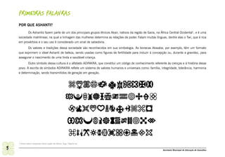 PRIMEIRAS PALAVRAS
    POR QUE ASHANTI?

           Os Ashantis fazem parte de um dos principais grupos étnicos Akan, nativos da região de Gana, na África Central Ocidental1, e é uma
    sociedade matrilinear, na qual a linhagem das mulheres determina as relações de poder. Falam muitas línguas, dentre elas o Twi, que é rica
    em provérbios e o seu uso é considerado um sinal de sabedoria.
          Os valores e tradições dessa sociedade são reconhecidos em sua simbologia. As bonecas Akwaba, por exemplo, têm um formato
    que exprimem o ideal Ashanti de beleza, sendo usadas como figuras de fertilidade para induzir à concepção ou, durante a gravidez, para
    assegurar o nascimento de uma linda e saudável criança.
           Outro símbolo dessa cultura é o alfabeto ADINKRA, que constitui um código de conhecimento referente às crenças e à história desse
    povo. A escrita de símbolos ADINKRA reflete um sistema de valores humanos e universais como: família, integridade, tolerância, harmonia
    e determinação, sendo transmitidos de geração em geração.




    1 Outros países integrantes dessa região são Benin, Togo, Nigéria etc.

8                                                                                                             Secretaria Municipal de Educação de Guarulhos
 