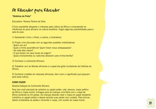 De Educador para Educador
“Histórias da Preta”

Educadora: Rosana Pereira da Silva

O livro possibilita despertar o interesse pela cultura da África e compreender as
influências do povo africano na cultura brasileira. Sugiro algumas possibilidades para a
sala de aula:

1) Apresentar o livro: o título, a autora, a ilustradora;

2) Propor uma discussão com as seguintes questões mobilizadoras:
- Quem sou eu?
- Qual a minha ascendência? Quem foram meus antepassados?
- De onde eles vieram?
- O que faziam em seus locais de origem?
- Quais ensinamentos ou costumes deixaram para minha família?

3) Conhecer o continente Africano;

4) Trabalhar com as fábulas africanas e o papel dos griôs (contadores de histórias da
África);

5) Conhecer modelos de máscaras africanas, bem como o significado que possuem
para essa cultura.

COMO FAZER
Quebra-Cabeças do Continente Africano
Para isso você precisará de cartolina ou papel-cartão, cola, tesoura, mapa político
da África e mapa-múndi. Entregue para as crianças uma folha com o mapa da
África contendo os 53 países. As crianças deverão colar o mapa em papel resistente
(cartolina ou papel-cartão) e depois recortar suas partes com cuidado. Para brincar,
devem embaralhar as partes e remontar o mapa, com auxílio do mapa-múndi.
Ashanti | Grupo de Trabalho de Promoção da Igualdade Racial                                81
 