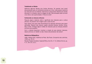 Trabalhando as fábulas
     Selecione algumas fábulas e/ou lendas africanas. Se possível, leve os(as)
     educandos(as) para um ambiente da escola ao ar livre, onde possam sentar-se
     em roda para ouvir as histórias. Estimule-os a pesquisarem fábulas e/ou lendas
     africanas e a contarem para os colegas de sala. Esta atividade pode se tornar
     uma rotina e dar oportunidade à “Hora do conto”.

     Conhecendo as máscaras africanas
     Pesquise alguns materiais sobre o significado das máscaras para a cultura
     africana. Se possível, leve imagens para a sala de aula.
     Faça cópias (uma para cada educando(a)) de máscaras africanas para serem
     decoradas. Reserve cola, tesoura, papéis coloridos diversos, tecidos, linhas,
     fitas e tintas. Entregue alguns moldes de máscaras para as crianças pintarem
     da forma que quiserem.
     Com o material disponível, incentive a criação de suas próprias máscaras,
     depois promova um desfile na sala. Os(as) educandos(as) vão adorar!

     Referências Bibliográficas
     LIMA, Heloísa Pires. Histórias da Preta. São Paulo: Companhia das Letrinhas,
     1998, pp. 05-23.
     Revista Projetos Escolares- Especial África, Ano 03, nº 14, Editora OnLine, pp.
     4, 5, 18 e 23, [s.d.].




82                                                                                Secretaria Municipal de Educação de Guarulhos
 